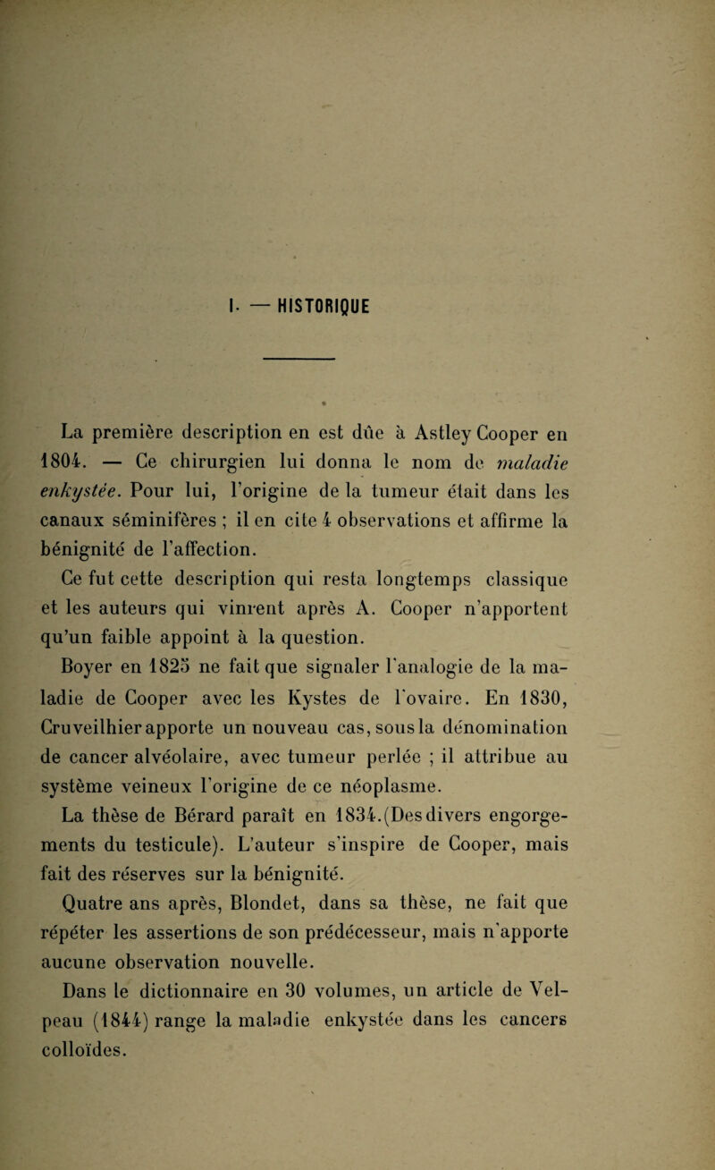 I. — HISTORIQUE La première description en est dûe à Astley Cooper en 1804. — Ce chirurgien lui donna le nom de maladie enkystée. Pour lui, l’origine de la tumeur était dans les canaux séminifères ; il en cite 4 observations et affirme la bénignité de l’affection. Ce fut cette description qui resta longtemps classique et les auteurs qui vinrent après A. Cooper n’apportent qu’un faible appoint à la question. Boyer en 1825 ne fait que signaler l'analogie de la ma¬ ladie de Cooper avec les Kystes de l'ovaire. En 1830, Cruveilhier apporte un nouveau cas, sous la dénomination de cancer alvéolaire, avec tumeur perlée ; il attribue au système veineux l'origine de ce néoplasme. La thèse de Bérard paraît en 1834.(Des divers engorge¬ ments du testicule). L’auteur s'inspire de Cooper, mais fait des réserves sur la bénignité. Quatre ans après, Blondet, dans sa thèse, ne fait que répéter les assertions de son prédécesseur, mais n'apporte aucune observation nouvelle. Dans le dictionnaire en 30 volumes, un article de Vel¬ peau (1844) range la maladie enkystée dans les cancers colloïdes.