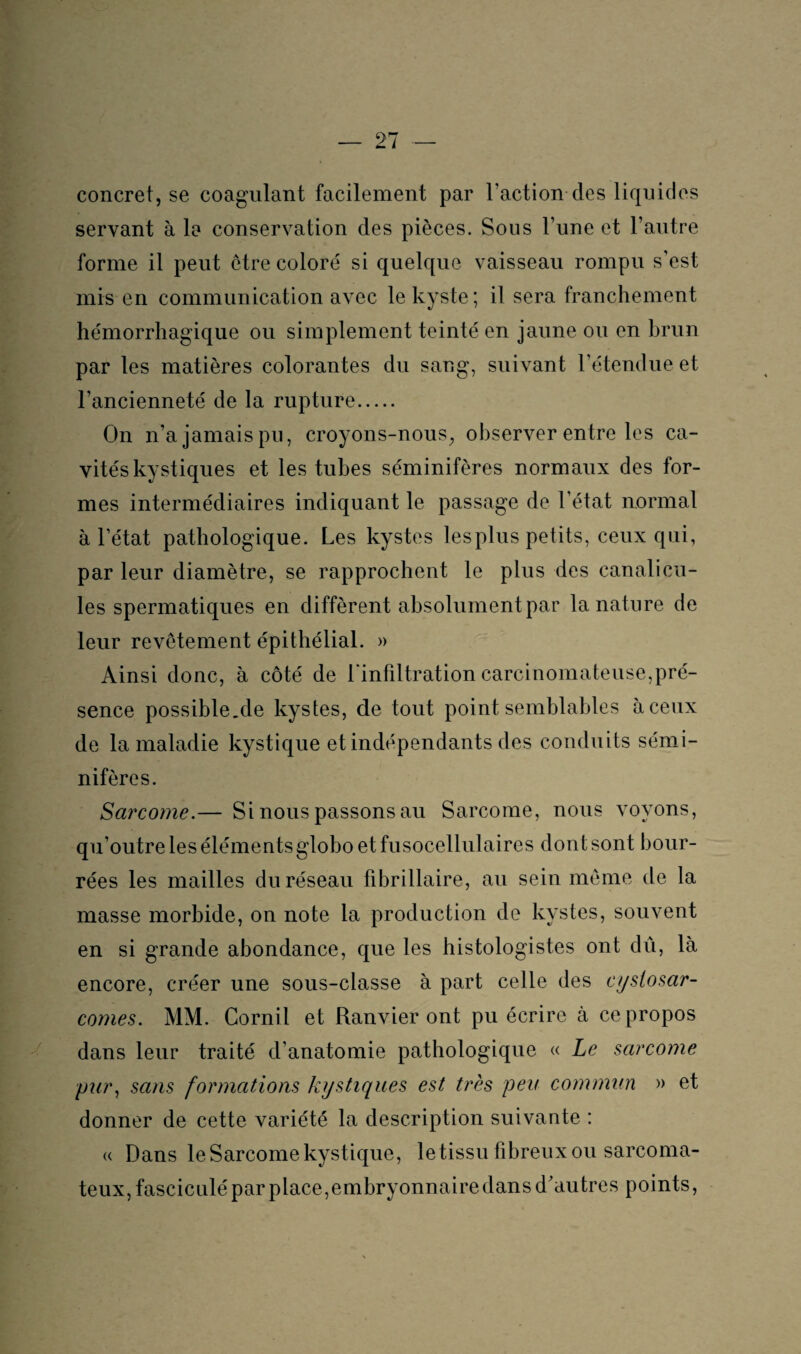 concret, se coagulant facilement par Faction des liquides servant à la conservation des pièces. Sous l’une et l’autre forme il peut être coloré si quelque vaisseau rompu s’est mis en communication avec le kyste; il sera franchement hémorrhagique ou simplement teinté en jaune ou en hrun par les matières colorantes du sang, suivant l’étendue et l’ancienneté de la rupture. On n’a jamais pu, croyons-nous, observer entre les ca¬ vités kystiques et les tubes séminifères normaux des for¬ mes intermédiaires indiquant le passage de l’état normal à 1 état pathologique. Les kystes lesplus petits, ceux qui, par leur diamètre, se rapprochent le plus des canalicu- les spermatiques en diffèrent absolument par la nature de leur revêtement épithélial. » Ainsi donc, à côté de l'infiltration carcinomateuse,pré¬ sence possihle.de kystes, de tout point semblables à ceux de la maladie kystique et indépendants des conduits sémi¬ nifères. Sarcome.— Si nous passons au Sarcome, nous voyons, qu’outre les élémentsglobo et fusocellulaires dont sont bour¬ rées les mailles du réseau fibrillaire, au sein même de la masse morbide, on note la production de kystes, souvent en si grande abondance, que les histologistes ont dû, là encore, créer une sous-classe à part celle des cystosar- comes. MM. Cornil et Ranvier ont pu écrire à ce propos dans leur traité d’anatomie pathologique « Le sarcome pury sans formations kystiques est très peu commun » et donner de cette variété la description suivante : « Dans le Sarcome kystique, letissu fibreux ou sarcoma¬ teux, fasciculépar place, embryonnaire dans d'autres points,