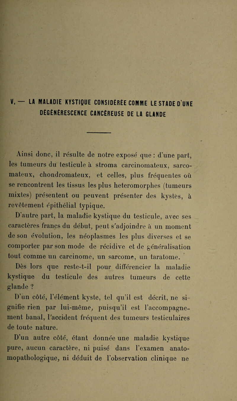 V,— LA MALADIE KYSTIQUE CONSIDÉRÉE COMME LE STADE D UNE DÉGÉNÉRESCENCE CANCÉREUSE DE LA GLANDE Ainsi donc, il résulte de notre exposé que : d’une part, les tumeurs du testicule à stroma carcinomateux, sarco¬ mateux, chondromateux, et celles, plus fréquentes où se rencontrent les tissus les plus heteromorphes (tumeurs mixtes) présentent ou peuvent présenter des kystes, à revêtement épithélial typique. D’autre part, la maladie kystique du testicule, avec ses caractères francs du début, peut s’adjoindre à un moment de son évolution, les néoplasmes les plus diverses et se comporter par son mode de récidive et de généralisation tout comme un carcinome, un sarcome, un taratome. Dès lors que reste-t-il pour différencier la maladie kystique du testicule des autres tumeurs de cette glande ? D’un côté, l’élément kyste, tel qu’il est décrit, ne si¬ gnifie rien par lui-même, puisqu’il est l’accompagne¬ ment banal, l’accident fréquent des tumeurs testiculaires de toute nature. D’un autre côté, étant donnée une maladie kystique pure, aucun caractère, ni puisé dans l’examen anato¬ mopathologique, ni déduit de l’observation clinique ne