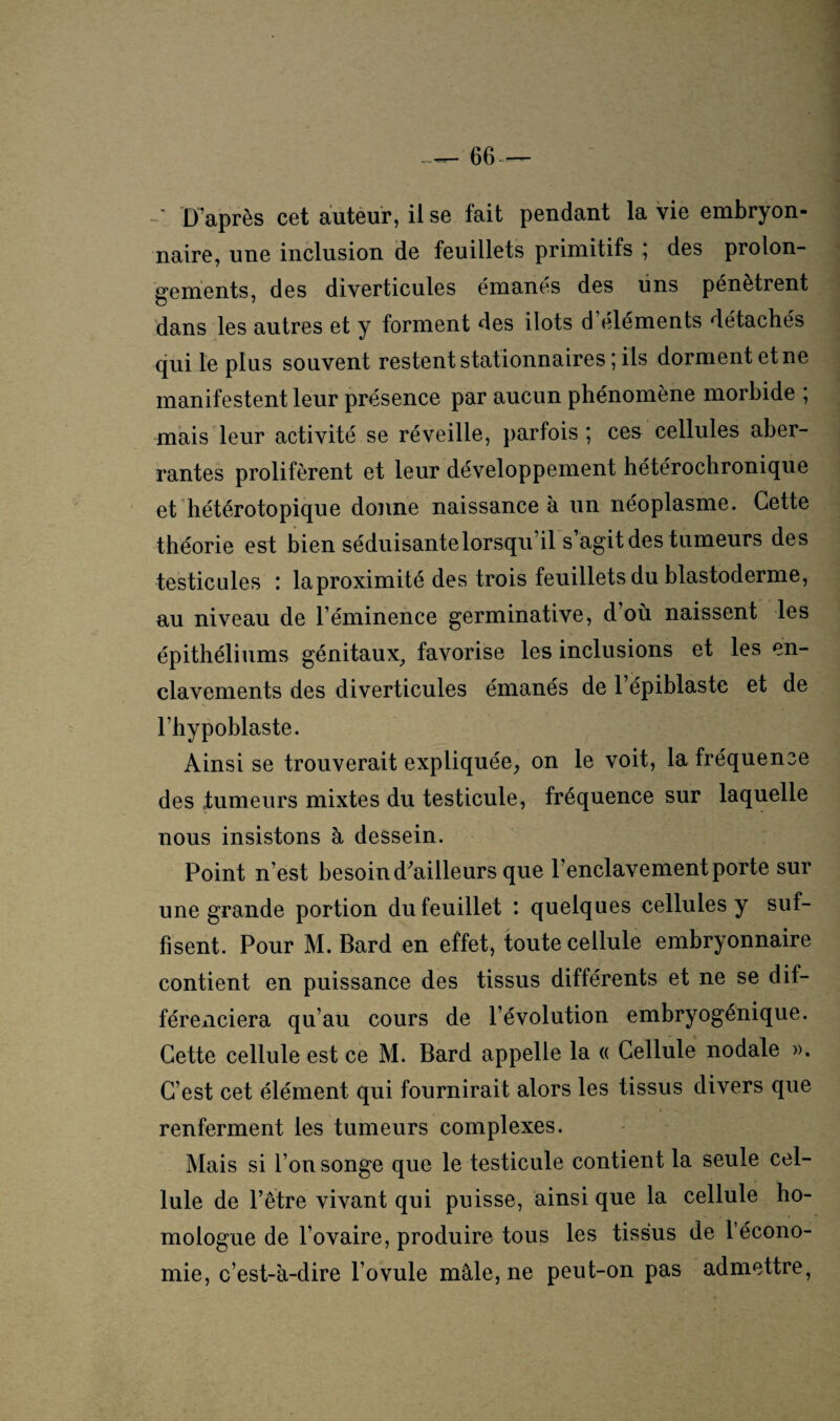 naire, une inclusion de feuillets primitifs ; des prolon¬ gements, des diverticules émanes des uns pénètrent dans les autres et y forment des ilôts d éléments détachés qui le plus souvent restent stationnaires ; ils dorment et ne manifestent leur présence par aucun phénomène morbide ; mais leur activité se réveille, parfois; ces cellules aber¬ rantes prolifèrent et leur développement hétérochronique et hétérotopique donne naissance à un néoplasme. Cette théorie est bien séduisante lorsqu’il s agit des tumeurs des testicules : la proximité des trois feuillets du blastoderme, au niveau de l’éminence germinative, d où naissent les épithéliums génitaux, favorise les inclusions et les en¬ clavements des diverticules émanés de l’épiblaste et de l’hypoblaste. Ainsi se trouverait expliquée, on le voit, la fréquence des tumeurs mixtes du testicule, fréquence sur laquelle nous insistons à dessein. Point n’est besoin d'ailleurs que l’enclavement porte sur une grande portion du feuillet : quelques cellules y suf¬ fisent. Pour M. Bard en effet, toute cellule embryonnaire contient en puissance des tissus différents et ne se dif¬ férenciera qu’au cours de l’évolution embryogénique. Cette cellule est ce M. Bard appelle la « Cellule nodale ». C’est cet élément qui fournirait alors les tissus divers que renferment les tumeurs complexes. Mais si l’on songe que le testicule contient la seule cel¬ lule de l’être vivant qui puisse, ainsique la cellule ho¬ mologue de l’ovaire, produire tous les tissus de l’écono¬ mie, c’est-à-dire l’ovule mâle, ne peut-on pas admettre,