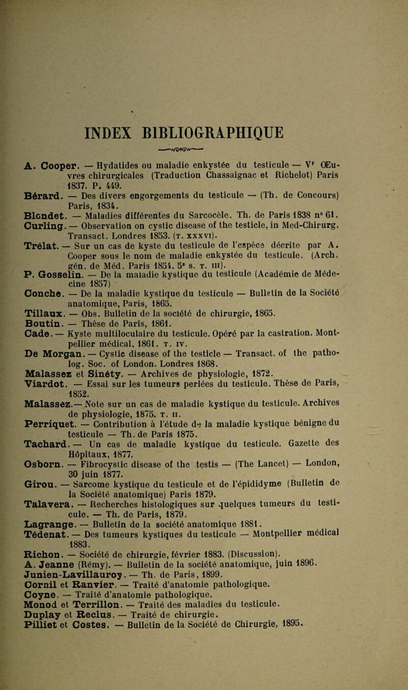 INDEX BIBLIOGRAPHIQUE ——v/a+Gw-—- A. Cooper. — Hydatides ou maladie enkystée du testicule — Vr OEu- vres chirurgicales (Traduction Chassaignac et Richelot) Paris 1837. P. 449. Bérard. — Des divers engorgements du testicule — (Th. de Concours) Paris, 1834. Blondet. — Maladies différentes du Sarcocèle. Th. de Paris 1838 n°61. Curling. — Observation on cystic disease of the testicle, in Med-Chirurg. Transact. Londres 1833. (t. xxxvi). Trélat. — Sur un cas de kyste du testicule de l’espèce décrite par A. Cooper sous le nom de maladie enkystée du testicule. (Arch. gén. de Méd. Paris 1834. 5e s. t. iii). P. Gosselin. — De la maiadie kystique du testicule (Académie de Méde¬ cine 1837) Conche. — De la maladie kystique du testicule — Bulletin de la Société anatomique, Paris, 1863. Tillaux. — Obs. Bulletin de la société de chirurgie, 1863. Boutin. — Thèse de Paris, 1861. Cade. — Kyste multiloculaire du testicule. Opéré par la castration. Mont¬ pellier médical, 1861. t. iv. De Morgan. — Cystic disease of the testicle — Transact. of the patho- log. Soc. of London. Londres 1868. Malassez et Sinéty. — Archives de physiologie, 1872. Viardot. — Essai sur les tumeurs perlées du testicule. Thèse de Paris, 1832. Malassez.— Note sur un cas de maladie kystique du testicule. Archives de physiologie, 1873. t. ii. Perriquet. — Contribution à l’étude de la maladie kystique bénigne du testicule — Th.de Paris 1875. Tachard. — Un cas de maladie kystique du testicule. Gazette des Hôpitaux, 1877. Osborn. — Fibrocyslic disease of the testis — (The Lancet) — London, 30 juin 1877. Girou. — Sarcome kystique du testicule et de l’épididyme (Bulletin de la Société anatomique) Paris 1879. Talavera. — Recherches histologiques sur quelques tumeurs du testi¬ cule. — Th. de Paris, 1879. Lagrange. — Bulletin de la société anatomique 1881. Tédenat.— Des tumeurs kystiques du testicule — Montpellier médical 1883. Richon. — Société de chirurgie, février 1883. (Discussion). A. Jeanne (Rémy). — Bulletin de la société anatomique, juin 1896. Junien-Lavillauroy. — Th, de Paris, 1899. Gornil et Ranvier. — Traité d’anatomie pathologique. Coyne. — Traité d’anatomie pathologique. Monod et Terrillon. — Traité des maladies du testicule. Duplay et Reclus. — Traité de chirurgie. Pilliet et Costes. — Bulletin de la Société de Chirurgie, 1895.