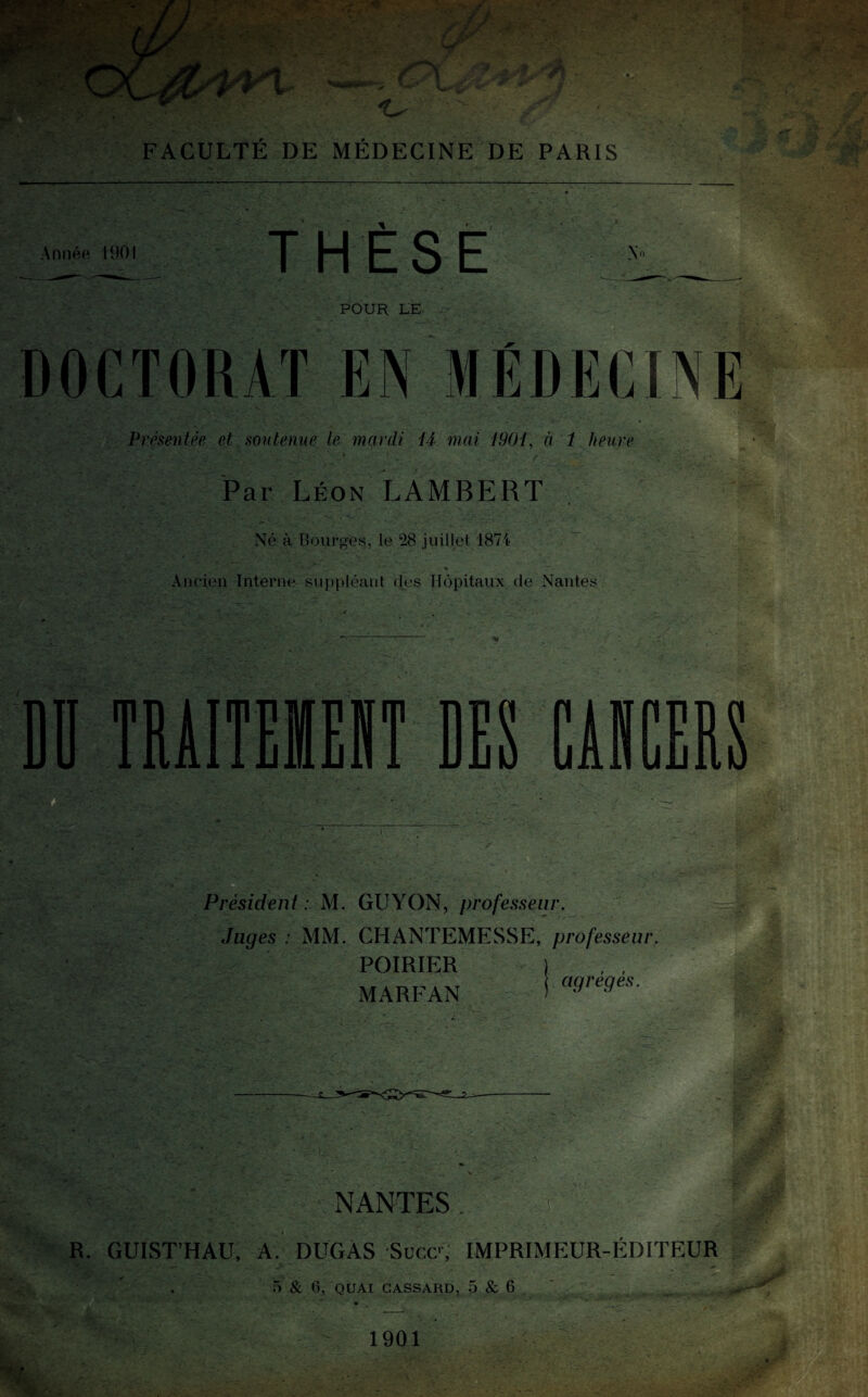 Année 1901 THÈSE No POUR LE DOCTORAT EN MÉDECINE Présentée et soutenue le mardi il mai 1901, à 1 heure » . Par Léon LAMBERT Né à Bourges, le 28 juillet 187i- % -, Ancien Interne suppléant des Hôpitaux de Nantes DD TRÀITEIEJT DES CÂBCEIS Président: M. GUYON, professeur. Juges : MM. CHANTEMESSE, professeur. POIRIER MARFAN agrégés. NANTES . R. GUIST’HAU, A. DUGAS Suce, IMPRIMEUR-ÉDITEUR 5 & 6, QUAI CASSARD, 5 & 6 :/ 1901