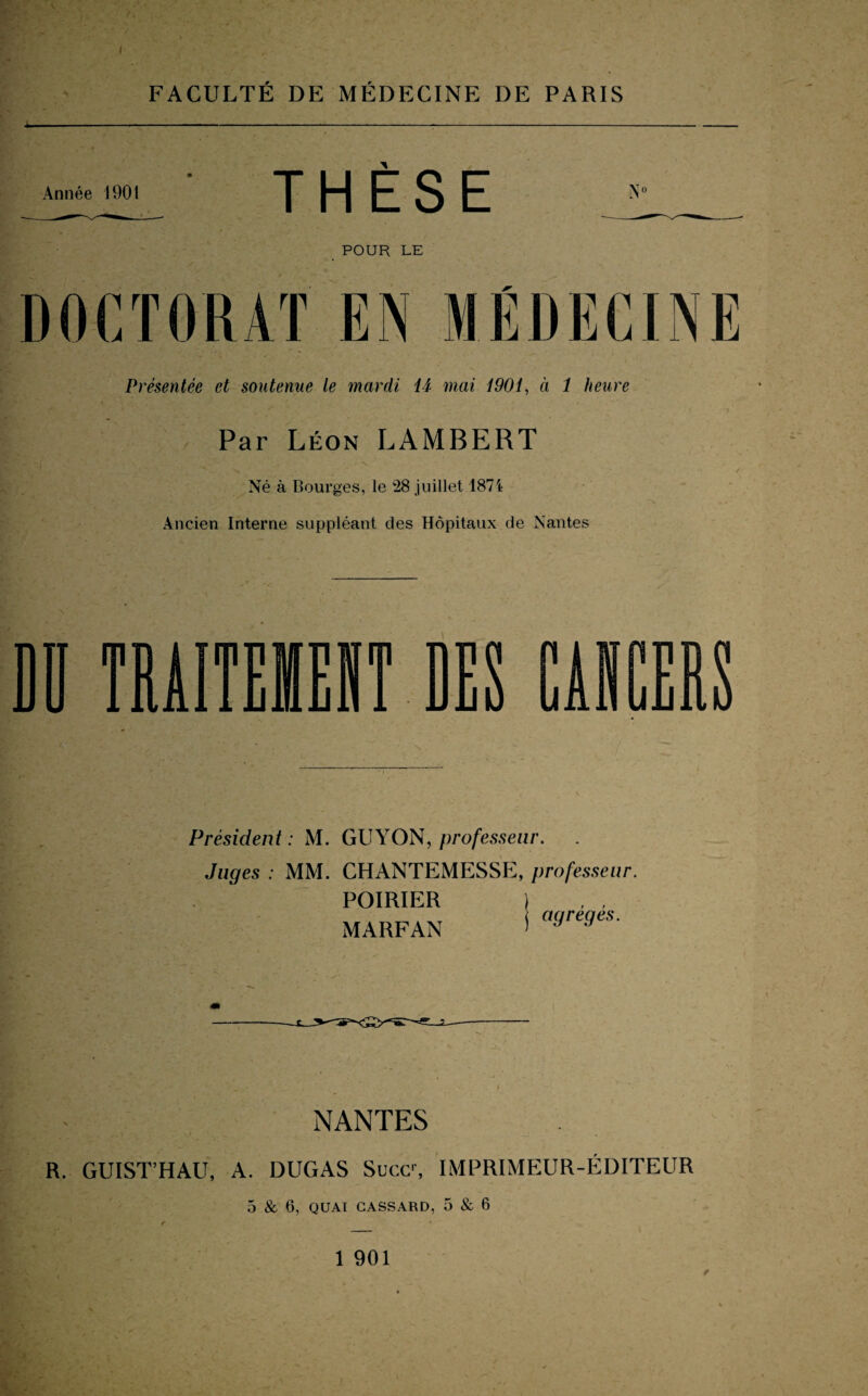 I FACULTÉ DE MÉDECINE DE PARIS Année 1901 THÈSE POUR LE DOCTORAT EN MÉDECINE Présentée et soutenue le mardi U mai 1901, à 1 heure Par Léon LAMBERT / Né à Bourges, le 28 juillet 1874 Ancien Interne suppléant des Hôpitaux de Nantes Président: M. GUYON, professeur. Juges : MM. CHANTEMESSE, professeur. POIRIER MARFAN agrégés. NANTES R. GUIST’HAU, A. DUGAS Suce1, IMPRIMEUR-ÉDITEUR 5 & 6, QUAI CASSARD, 5 & 6 1 901