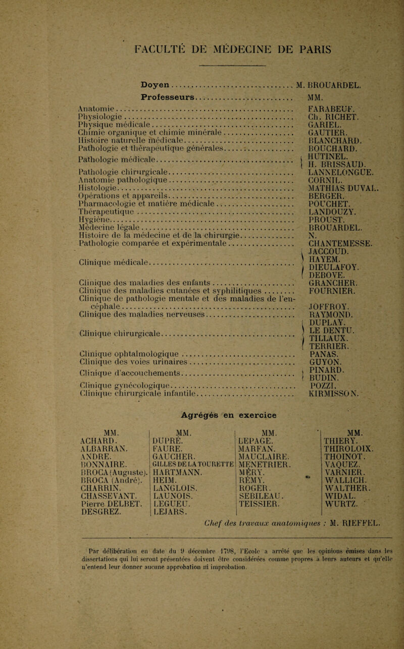 Doyen M. BROUARDEL. Professeurs MM. Anatomie. Physiologie. Physique médicale. Chimie organique et chimie minérale- Histoire naturelle médicale. Pathologie et thérapeutique générales_ Pathologie médicale. Pathologie chirurgicale. Anatomie pathologique.. Histologie.. Opérations et appareils. Pharmacologie et matière médicale. Thérapeutique. Hygiène.. Médecine légale. Histoire de la médecine et de la chirurgie Pathologie comparée et expérimentale ... Clinique médicale. Clinique des maladies des enfants... Clinique des maladies cutanées et syphilitiques. Clinique de pathologie mentale et des maladies de l’en¬ céphale ... Clinique des maladies nerveuses. Clinique chirurgicale. Clinique ophtalmologique. Clinique des voies urinaires. Clinique d'accouchements. C1 ii 1 i qu e g ynécologiq u e. Clinique chirurgicale infantile. FARABEUF. Ch. RICHET. GARIEL. GAUTIER. BLANCHARD. BOUCHARD, i HUTINEL. { II. BRISSAUD. LANNELONGUE. CORNIL. MATHIAS DUVAL. BERGER. POUCHET. LANDOUZY. PROUST. BROUARDEL. N CHANTEMESSE. i JACCOUD. ) HAYEM. ) DIEULAFOY. ( DEBOVE. GRANCHER. FOURNIER. JOFFROY. RAYMOND. [ DUPLAY. LE DENTU. 1 TILLAUX. f TERRIER. PANAS. GUYON. i PINARD. ( BUDIN. POZZI. KIRMISSON. Agrégés en exercice MM. MM. MM. ACHARD. DU PRÉ. LEPAGE. ALBARRAN. FAURE. MARFAN. ANDRE. GAUCHER. MAUCLAIRE. BONNAIRE. GILLES DE LATOURETTE MENETRIER. BROCA (Auguste). HARTMANN. MÉRY. BROCA (André). HEIM. RÉMY. CHARRIN. LANGLOIS. ROGER. CHASSEVANT. LAUNOIS. SEBILEAU. Pierre DELBET. LEGUE U. TEISSIER. DESGREZ. LEJARS. MM. THIERY. THIROLOIX. THOINOT. VAQUEZ. VARNIER. WALLICH. WALTHER. WIDAL. WURTZ. Chef des travaux anatomiques : M. RIEFFEL. Par délibération en date du ‘J décembre 17(18, l’Ecole a arrêté que les opinions émises dans les dissertations qui lui seront présentées doivent être considérées comme propres a leurs auteurs et qu’elle n’entend leur donner aucune approbation ni improbation.