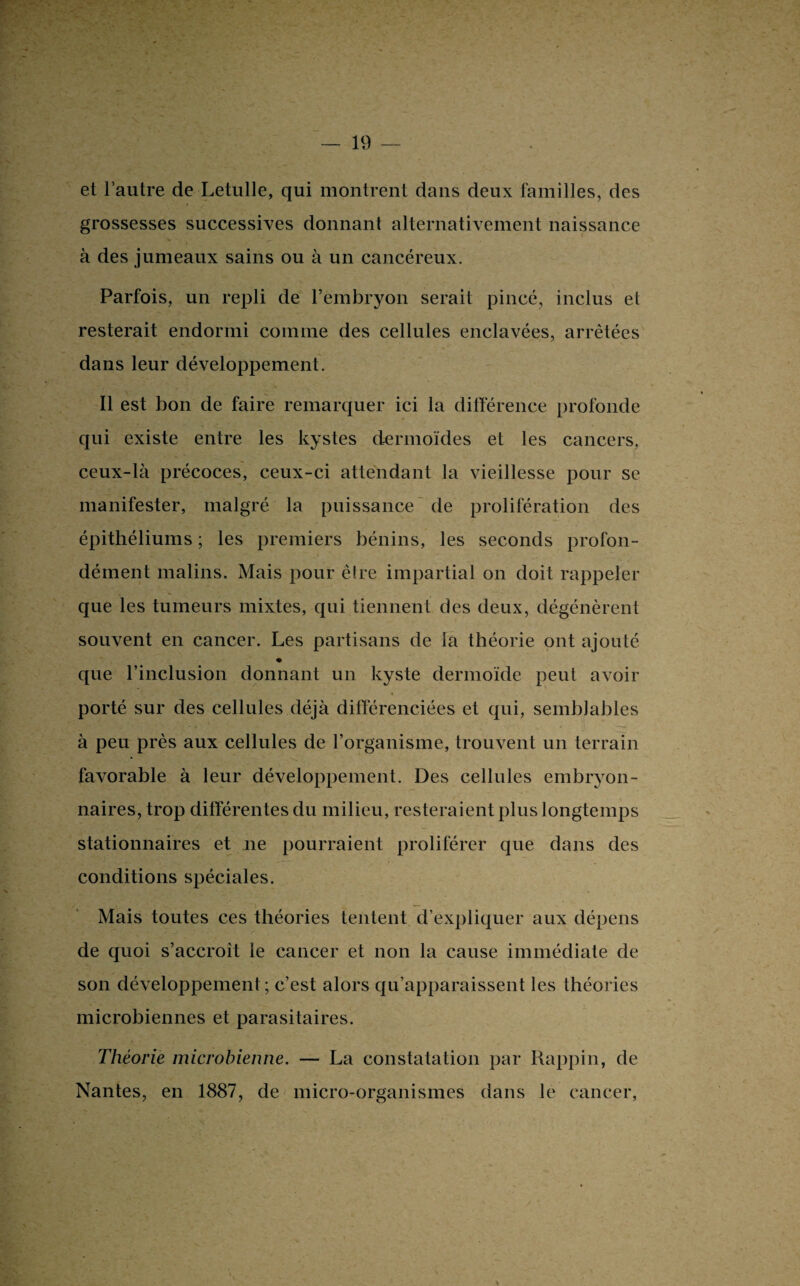 et l’autre de Letulle, qui montrent dans deux familles, des grossesses successives donnant alternativement naissance à des jumeaux sains ou à un cancéreux. Parfois, un repli de l’embryon serait pincé, inclus et resterait endormi comme des cellules enclavées, arrêtées dans leur développement. Il est bon de faire remarquer ici la différence profonde qui existe entre les kystes dermoïdes et les cancers, ceux-là précoces, ceux-ci attendant la vieillesse pour se manifester, malgré la puissance de prolifération des épithéliums ; les premiers bénins, les seconds profon¬ dément malins. Mais pour être impartial on doit rappeler que les tumeurs mixtes, qui tiennent des deux, dégénèrent souvent en cancer. Les partisans de la théorie ont ajouté que l’inclusion donnant un kyste dermoïde peut avoir porté sur des cellules déjà différenciées et qui, semblables à peu près aux cellules de l’organisme, trouvent un terrain favorable à leur développement. Des cellules embryon¬ naires, trop différentes du milieu, resteraient plus longtemps stationnaires et ne pourraient proliférer que dans des conditions spéciales. Mais toutes ces théories tentent d’expliquer aux dépens de quoi s’accroît le cancer et non la cause immédiate de son développement; c’est alors qu’apparaissent les théories microbiennes et parasitaires. Théorie microbienne. — La constatation par Rappin, de Nantes, en 1887, de micro-organismes dans le cancer,