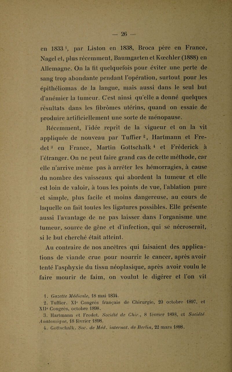 en 1833 >, par Liston en 1838, Broca père en France, Nagel et, plus récemment, Baumgarten et Ivœcliler (1888) en Allemagne. On la fit quelquefois pour éviter une perte de sang trop abondante pendant l’opération, surtout pour les épitliéliomas de la langue, mais aussi dans le seul but d’anémier la tumeur. C’est ainsi qu’elle a donné quelques résultats dans les fibromes utérins, quand on essaie de produire artificiellement une sorte de ménopause. Récemment, l’idée reprit de la vigueur et on la vit appliquée de nouveau par Tuffier1 2 3, Hartmann et Fre- deten France, Martin Gottschalk4 et Frederick à l’étranger. On ne peut faire grand cas de cette méthode, car elle n’arrive même pas à arrêter les hémorragies, à cause du nombre des vaisseaux qui abordent la tumeur et elle est loin de valoir, à tous les points de vue, l’ablation pure et simple, plus facile et moins dangereuse, au cours de laquelle on fait toutes les ligatures possibles. Elle présente aussi l’avantage de ne pas laisser dans l’organisme une tumeur, source de gêne et d’infection, qui sé nécroserait, si le but cherché était atteint. Au contraire de nos ancêtres qui faisaient des applica¬ tions de viande crue pour nourrir le cancer, après avoir tenté l’asphyxie du tissu néoplasique, après avoir voulu le faire mourir de faim, on voulut le digérer et l’on vit 1. Gazelle Médicale, 18 mai 1834. 2. Tuffier. XIe Congrès français de Chirurgie, 20 octobre 1897, et XIIe Congrès, octobre 1898. 3. Hartmann et Freclet. Société de dur., 8 février 1893, et Société Anatomique, 18 février 1898. 4. Gottschalk. Soc. de Méd. internat, de Berlin, 22 mars 1898.