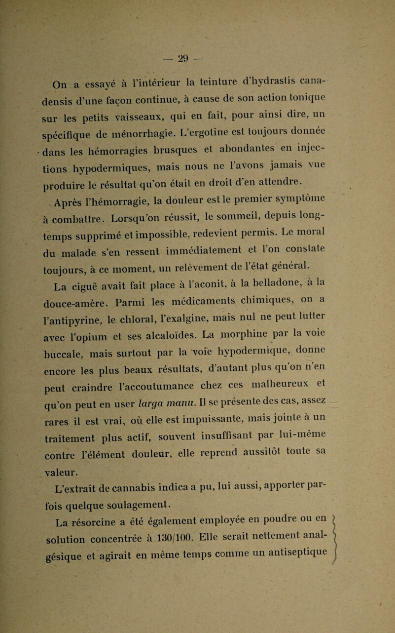 On a essayé à l’intérieur la teinture d’hydrastis cana- densis d’une façon continue, à cause de son action tonique sur les petits vaisseaux, qui en fait, pour ainsi dire, un spécifique de ménorrhagie. L’ergotine est toujours donnée • dans les hémorragies brusques et abondantes en injec¬ tions hypodermiques, mais nous ne l’avons jamais vue produire le résultat qu’on était en droit d’en attendre. Après l’hémorragie, la douleur est le premier symptôme à combattre. Lorsqu’on réussit, le sommeil, depuis long¬ temps supprimé et impossible, redevient permis. Le moral du malade s’en ressent immédiatement et l’on constate toujours, à ce moment, un relèvement de l’état général. La ciguë avait fait place à l’aconit, à la belladone, a la douce-amère. Parmi les médicaments chimiques, on a l’antipyrine, le chloral, l’exalgine, mais nul ne peut lutter avec l’opium et ses alcaloïdes. La morphine pai la \oie buccale, mais surtout par la voie hypodermique, donne encore les plus beaux résultats, d’autant plus qu on n en peut craindre l’accoutumance chez ces malheureux et qu’on peut en user larga manu. Il se présente des cas, assez rares il est vrai, où elle est impuissante, mais jointe à un traitement plus actif, souvent insuffisant par lui-même contre l’élément douleur, elle reprend aussitôt toute sa valeur. L’extrait de cannabis indica a pu, lui aussi, apporter par¬ fois quelque soulagement. La résorcine a été également employée en poudre ou en solution concentrée à 130/100. Elle serait nettement anal¬ gésique et agirait en même temps comme un antiseptique