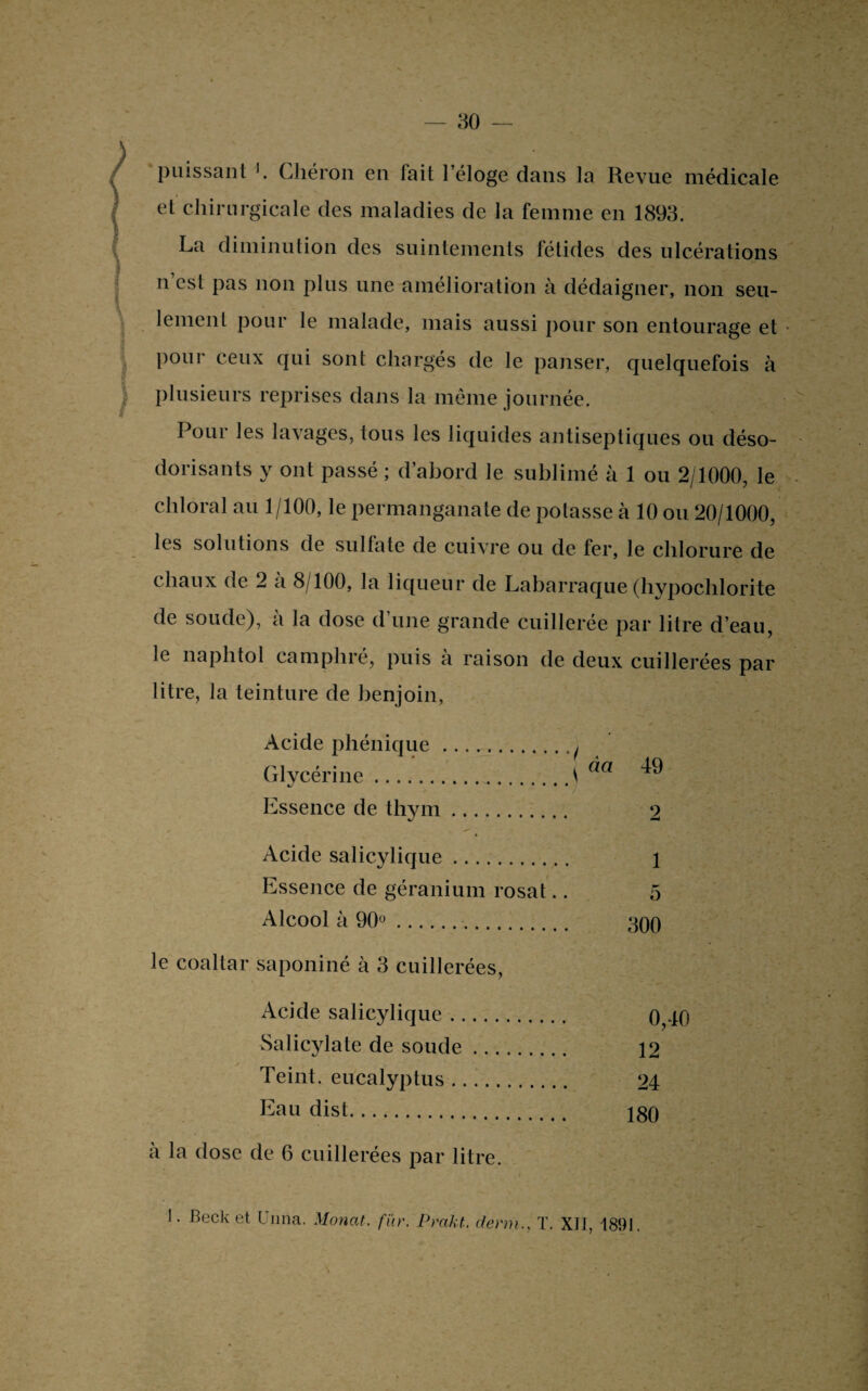 puissant Chéron en fait l’éloge dans la Revue médicale et chirurgicale des maladies de la femme en 1893. La diminution des suintements fétides des ulcérations n est pas non plus une amélioration à dédaigner, non seu- lement pour le malade, mais aussi pour son entourage et pour ceux qui sont chargés de le panser, quelquefois à plusieurs reprises dans la même journée. Pour les lavages, tous les liquides antiseptiques ou déso¬ dorisants y ont passé ; d’abord le sublimé à 1 ou 2/1000, le ch 1 oral au 1/100, le permanganate de polasse à 10 ou 20/1000, les solutions de sulfate de cuivre ou de fer, le chlorure de chaux de 2 a 8/100, la liqueur de Labarraque (hypochlorite de soude), à la dose d’une grande cuillerée par litre d’eau, le liaphtoi camphré, puis a raison de deux cuillerées par litre, la teinture de benjoin, Acide pliénique. • / . Glycérine. ^ cm 49 Essence de thym. 2 Acide salicylique. 1 Essence de géranium rosat. 5 Alcool à 90°. 300 le coaltar saponiné à 3 cuillerées, Acide salicylique. o O Salicylate de soude. 12 Teint, eucalyptus. 24 Eau dist. 180 à la dose de 6 cuillerées par litre.