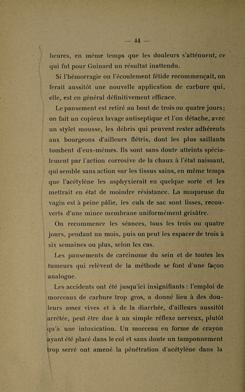 heures, en même temps que les douleurs s’atténuent, ce qui fut pour Guinard un résultat inattendu. Si l’hémorragie ou l’écoulement fétide recommençait, on ferait aussitôt une nouvelle application de carbure qui, elle, est en général définitivement efficace. Le pansement est retiré au bout de trois ou quatre jours; on fait un copieux lavage antiseptique et l’on détache, avec un stylet mousse, les débris qui peuvent rester adhérents aux bourgeons d’ailleurs flétris, dont les plus saillants tombent d’eux-mêmes. Ils sont sans doute atteints spécia- » lernent par l’action corrosive de la chaux à l’état naissant, qui semble sans action sur les tissus sains, en même temps que l’acétylène les asphyxierait en quelque sorte et les mettrait en état de moindre résistance. La muqueuse du vagin est à peine pâlie, les culs de sac sont lisses, recou¬ verts d’une mince membrane uniformément grisâtre. On recommence les séances, tous les trois ou quatre jours, pendant un mois, puis on peut les espacer de trois à six semaines ou plus, selon les cas. Les pansements de carcinome du sein et de toutes les tumeurs qui relèvent de la méthode se font d’une façon analogue. Les accidents ont été jusqu’ici insignifiants : l’emploi de morceaux de carbure trop gros, a donné lieu à des dou¬ leurs assez vives et à de la diarrhée, d’ailleurs aussitôt arrêtée, peut être due à un simple réflexe nerveux, plutôt qu’à une intoxication. Un morceau en forme de crayon ayant été placé dans le col et sans doute un tamponnement trop serré ont amené la pénétration d’acétylène dans la