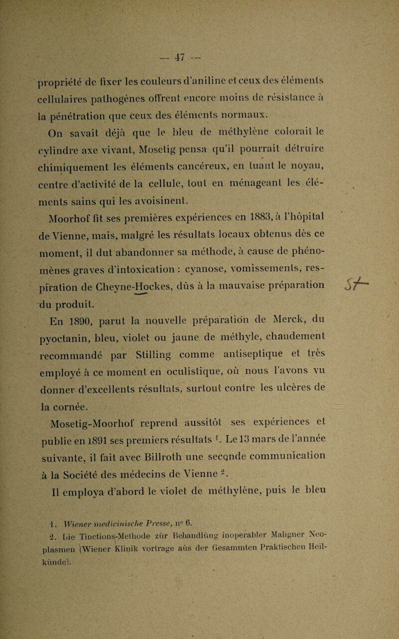 propriété de fixer les couleurs d’aniline et ceux des éléments cellulaires pathogènes offrent encore moins de résistance à la pénétration que ceux des éléments normaux. On savait déjà que le bleu de méthylène colorait le cylindre axe vivant, Mosetig pensa qu’il pourrait détruire chimiquement les éléments cancéreux, en tuant le noyau, centre d’activité de la cellule, tout en ménageant les élé¬ ments sains qui les avoisinent. Moorhof fit ses premières expériences en 1883, à l’hôpital de Vienne, mais, malgré les résultats locaux obtenus dès ce moment, il dut abandonner sa méthode, à cause de phéno¬ mènes graves d’intoxication : cyanose, vomissements, res¬ piration de Cheyne-Hockes, dûs à la mauvaise préparation du produit. En 1890, parut la nouvelle préparation de Merck, du pyoctanin, bleu, violet ou jaune de méthyle, chaudement recommandé par Stilling comme antiseptique et très employé à ce moment en oculistique, où nous l’avons vu donner d’excellents résultats, surtout contre les ulcères de la cornée. Mosetig-Moorliof reprend aussitôt ses expériences et publie en 1891 ses premiers résultats b Le 13 mars de l’année suivante, il fait avec Billroth une secqnde communication à la Société des médecins de Vienne -. Il employa d’abord le violet de méthylène, puis le bleu 1. Wiener medicinische Presse, n° 6. •2. Lie Tinctions-Metliode zùr Behandlùng inoperabler Maligner Neo- plasmen (Wiener Klinik vortrage aùs der Gesammten Praktischen Heil- kùnde).