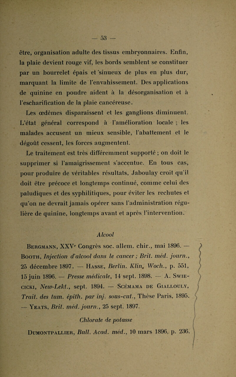 être, organisation adulte des tissus embryonnaires. Enfin, la plaie devient rouge vif, les bords semblent se constituer par un bourrelet épais et sinueux de plus en plus dur, marquant la limite de l’envahissement. Des applications de quinine en poudre aident à la désorganisation et à l’escharification de la plaie cancéreuse. Les œdèmes disparaissent et les ganglions diminuent. L’état général correspond à l’amélioration locale ; les malades accusent un mieux sensible, l’abattement et le dégoût cessent, les forces augmentent. Le traitement est très différemment supporté ; on doit le supprimer si l’amaigrissement s’accentue. En tous cas, pour produire de véritables résultats, Jaboulay croit qu’il doit être précoce et longtemps continué, comme celui des paludiques et des syphilitiques, pour éviter les rechutes et qu’on ne devrait jamais opérer sans l’administration régu¬ lière de quinine, longtemps avant et après l’intervention. Alcool Bergmann, XXVe Congrès soc. allem. chir., mai 1896. — Booth, Injection d'alcool dans le cancer ; Brit. méd. joiirn., 25 décembre 1897. — Hasse, Berlin. Klint Woch., p. 551, 15 juin 1896. — Presse médicale, 14 sept. 1898. — A. Swie- cicki, New-Lekt., sept. 1894. — Scémama de Giallouly, Trait, des tum. épith. par inj. sous-cnt., Thèse Paris, 1895. — Yeats, Brit. méd. journ., 25 sept. 1897. * Chlorate de potasse Dumontpallier, Bull. Acad, méd., 10 mars 1896, p. 236.