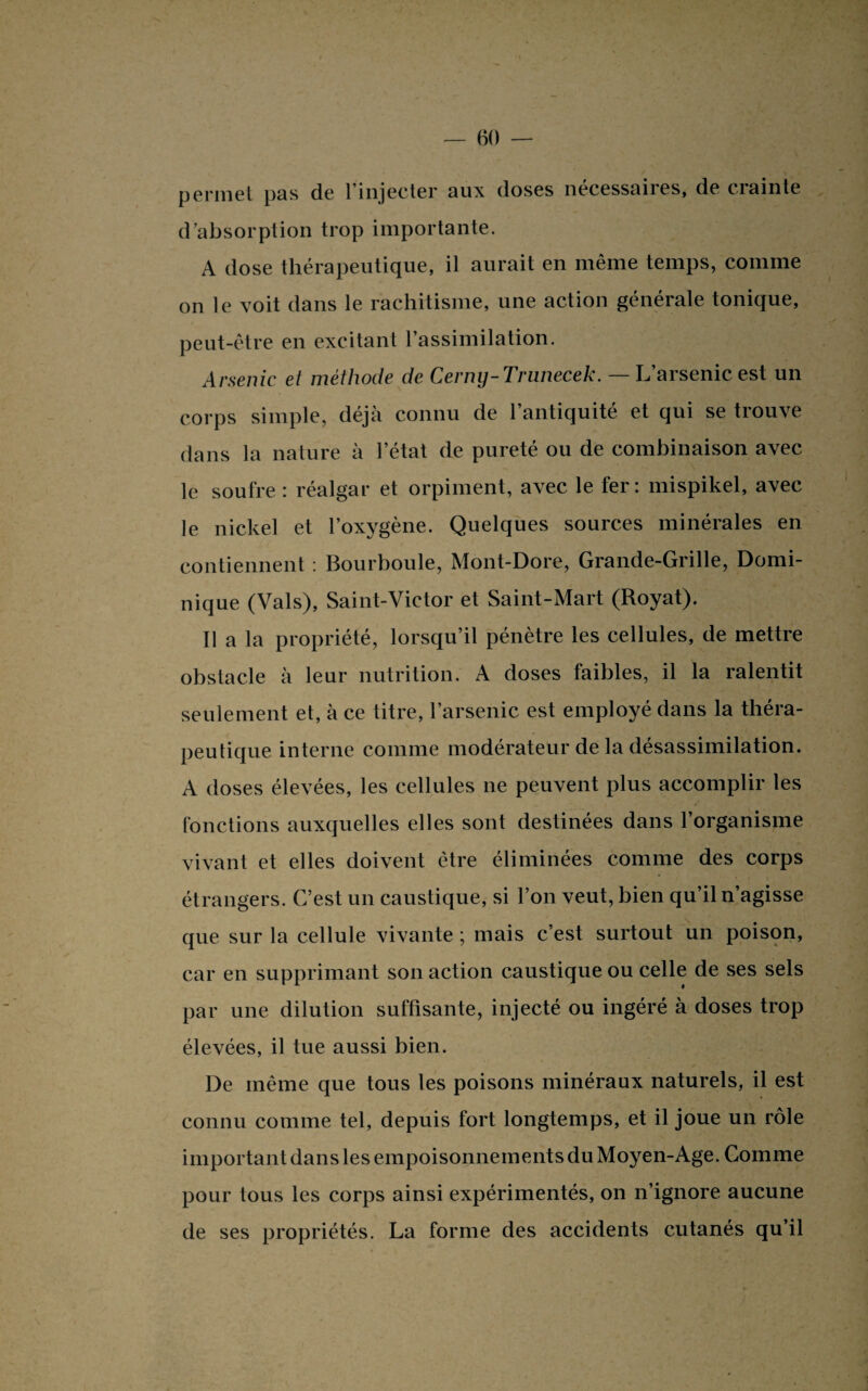 permet pas de l’injecter aux doses nécessaires, de crainte d’absorption trop importante. A dose thérapeutique, il aurait en même temps, comme on le voit dans le rachitisme, une action générale tonique, peut-être en excitant l’assimilation. Arsenic et méthode de Cerny-Trunecek. — L’arsenic est un corps simple, déjà connu de l’antiquité et qui se trouve dans la nature à letat de pureté ou de combinaison avec le soufre : réalgar et orpiment, avec le fer: mispikel, avec le nickel et l’oxygène. Quelques sources minérales en contiennent : Bourboule, Mont-Dore, Grande-Grille, Domi¬ nique (Vais), Saint-Victor et Saint-Mart (Royat). Il a la propriété, lorsqu’il pénètre les cellules, de mettre obstacle à leur nutrition. A doses faibles, il la ralentit seulement et, à ce titre, l’arsenic est employé dans la théra¬ peutique interne comme modérateur de la désassimilation. A doses élevées, les cellules ne peuvent plus accomplir les fonctions auxquelles elles sont destinées dans l’organisme vivant et elles doivent être éliminées comme des corps étrangers. C’est un caustique, si l’on veut, bien qu’il n’agisse que sur la cellule vivante; mais c’est surtout un poison, car en supprimant son action caustique ou celle de ses sels par une dilution suffisante, injecté ou ingéré à doses trop élevées, il tue aussi bien. De même que tous les poisons minéraux naturels, il est connu comme tel, depuis fort longtemps, et il joue un rôle important dans les empoisonnements du Moyen-Age. Comme pour tous les corps ainsi expérimentés, on n’ignore aucune de ses propriétés. La forme des accidents cutanés qu’il