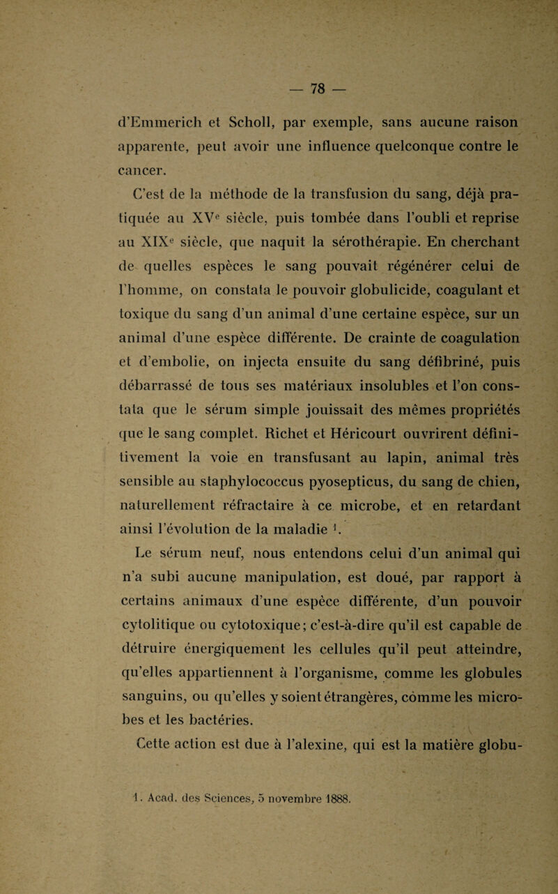 d’Emmerich et Scholl, par exemple, sans aucune raison apparente, peut avoir une influence quelconque contre le cancer. C’est de la méthode de la transfusion du sang, déjà pra¬ tiquée au XVe siècle, puis tombée dans l’oubli et reprise au XIXe siècle, que naquit la sérothérapie. En cherchant de quelles espèces le sang pouvait régénérer celui de l’homme, on constata le pouvoir globulicide, coagulant et toxique du sang d’un animal d’une certaine espèce, sur un animal d’une espèce différente. De crainte de coagulation et d’embolie, on injecta ensuite du sang défibriné, puis débarrassé de tous ses matériaux insolubles et l’on cons¬ tata que le sérum simple jouissait des mêmes propriétés que le sang complet. Richet et Héricourt ouvrirent défini¬ tivement la voie en transfusant au lapin, animal très sensible au staphylococcus pyosepticus, du sang de chien, naturellement réfractaire à ce microbe, et en retardant ainsi l’évolution de la maladie h Le sérum neuf, nous entendons celui d’un animal qui n’a subi aucune manipulation, est doué, par rapport à certains animaux d’une espèce différente, d’un pouvoir cytolitique ou cytotoxique; c’est-à-dire qu’il est capable de détruire énergiquement les cellules qu’il peut atteindre, qu’elles appartiennent à l’organisme, comme les globules sanguins, ou qu’elles y soient étrangères, comme les micro¬ bes et les bactéries. Cette action est due à l’alexine, qui est la matière globu- 1. Acad, des Sciences, 5 novembre 1888.