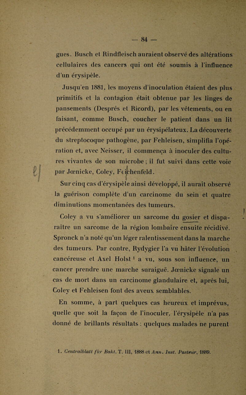 gués. Buscli et Rindfleisch auraient observé des altérations cellulaires des cancers qui ont été soumis à l’influence d’un érysipèle. Jusqu’en 1881, les moyens d’inoculation étaient des plus primitifs et la contagion était obtenue par les linges de pansements (Després et Ricord), par les vêtements, ou en faisant, comme Busch, coucher le patient dans un lit précédemment occupé par un érysipélateux. La découverte du streptocoque pathogène, par Fehleisen, simplifia l’opé¬ ration et, avec Neisser, il commença à inoculer des cultu¬ res vivantes de son microbe ; il fut suivi dans cette voie par Jœnicke, Coley, Feithenfeld. Sur cinq cas d’érysipèle ainsi développé, il aurait observé la guérison complète d’un carcinome du sein et quatre k tSaBa diminutions momentanées des tumeurs. Coley a vu s’améliorer un sarcome du gosier et dispa¬ raître un sarcome de la région lombaire ensuite récidivé. Spronck n’a noté qu’un léger ralentissement dans la marche des tumeurs. Par contre, Rydygier l’a vu hâter l’évolution cancéreuse et Axel Holst 1 a vu, sous son influence, un cancer prendre une marche suraiguë. Jœnicke signale un cas de mort dans un carcinome glandulaire et, après lui, Coley et Fehleisen font des aveux semblables. En somme, à part quelques cas heureux et imprévus, quelle que soit la façon de l’inoculer, l’érysipèle n’a pas donné de brillants résultats : quelques malades ne purent 1. Centralblatt für Bakt. T. III, 1888 et Ann. Inst. Pasteur, 1889.