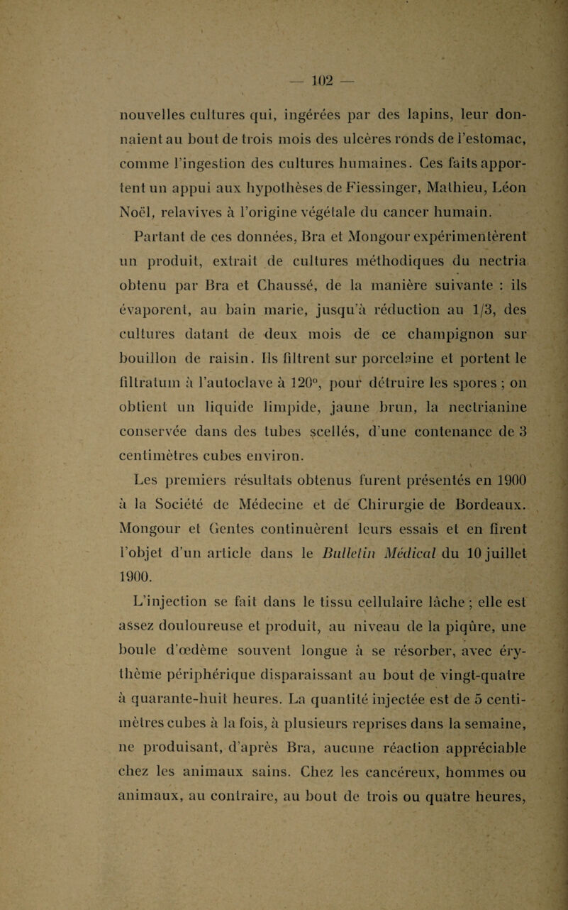 nouvelles cultures qui, ingérées par des lapins, leur don¬ naient au bout de trois mois des ulcères ronds de l’estomac, comme l’ingestion des cultures humaines. Ces faits appor¬ tent un appui aux hypothèses de Fiessinger, Mathieu, Léon Noël, relavives à l’origine végétale du cancer humain. Partant de ces données, Bra et Mongour expérimentèrent un produit, extrait de cultures méthodiques du nectria obtenu par Bra et Chaussé, de la manière suivante : ils évaporent, au bain marie, jusqu’à réduction au 1/3, des cultures datant de deux mois de ce champignon sur bouillon de raisin. Ils filtrent sur porcelaine et portent le filtratuin à l’autoclave à 120°, pour détruire les spores ; on obtient un liquide limpide, jaune brun, la nectrianine conservée dans des tubes scellés, d’une contenance de 3 centimètres cubes environ. , \ ' Les premiers résultats obtenus furent présentés en 1900 à la Société de Médecine et de Chirurgie de Bordeaux. Mongour et (lentes continuèrent leurs essais et en firent l’objet d’un article dans le Bulletin Médical du 10 juillet 1900. L’injection se fait dans le tissu cellulaire lâche ; elle est assez douloureuse et produit, au niveau de la piqûre, une boule d’œdème souvent longue à se résorber, avec éry¬ thème périphérique disparaissant au bout de vingt-quatre à quarante-huit heures. La quantité injectée est de 5 centi¬ mètres cubes à la fois, à plusieurs reprises dans la semaine, ne produisant, d’après Bra, aucune réaction appréciable chez les animaux sains. Chez les cancéreux, hommes ou animaux, au contraire, au bout de trois ou quatre heures,