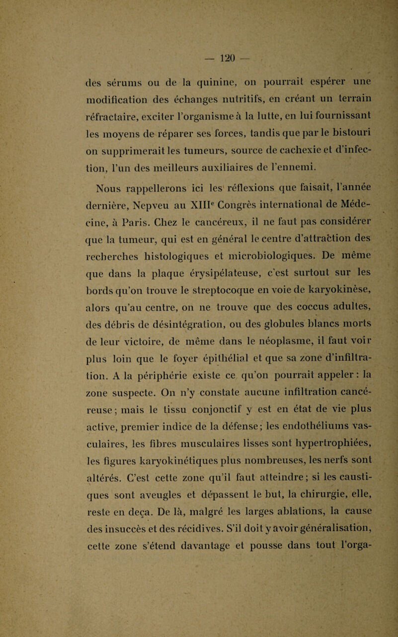 des sérums ou de la quinine, on pourrait espérer une modification des échanges nutritifs, en créant un terrain réfractaire, exciter l’organisme à la lutte, en lui fournissant les moyens de réparer ses forces, tandis que par le bistouri on supprimerait les tumeurs, source de cachexie et d’infec¬ tion, l’un des meilleurs auxiliaires de l'ennemi. Nous rappellerons ici les réflexions que faisait, l’année dernière, Nepveu au XIIIe Congrès international de Méde¬ cine, à Paris. Chez le cancéreux, il ne faut pas considérer que la tumeur, qui est en général le centre d’attraction des recherches histologiques et microbiologiques. De même que dans la plaque érysipélateuse, c’est surtout sur les bords qu’on trouve le streptocoque en voie de karyokinèse, alors qu’au centre, on ne trouve que des coccus adultes, des débris de désintégration, ou des globules blancs morts de leur victoire, de même dans le néoplasme, il faut voir plus loin que le foyer épithélial et que sa zone d’infiltra¬ tion. A la périphérie existe ce qu’on pourrait appeler: la zone suspecte. On n’y constate aucune infiltration cancé¬ reuse ; mais le tissu conjonctif y est en état de vie plus active, premier indice de la défense; les endothéliums vas¬ culaires, les fibres musculaires lisses sont hypertrophiées, les figures karyokinétiques plus nombreuses, les nerfs sont altérés. C’est cette zone qu’il faut atteindre; si les causti¬ ques sont aveugles et dépassent le but, la chirurgie, elle, reste en deçà. De là, malgré les larges ablations, la cause des insuccès et des récidives. S’il doit y avoir généralisation, cette zone s’étend davantage et pousse dans tout l’orga-