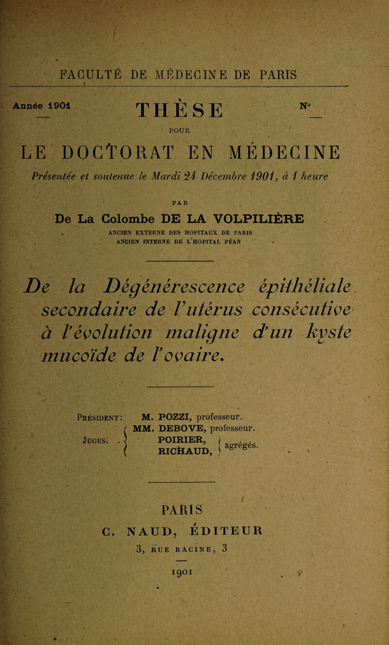 Année 1901 THESE Nû POUR le doctorat en médecine Présentée et soutenue le Mardi 24 Décembre 1901, à 1 heure De La Colombe DE LA VOLPILIÈRE * ANCIEN EXTERNE DES HOPITAUX DE PARIS ANCIEN INTERNE DE L’HOPITAL PÉAN De la Dégénérescence épithéliale secondaire de l’utérus consécutive à l’évolution maligne d’un kyste mucoïde de Vovaire. Président: Juges. . M. POZZI, professeur. MM. DEBOVE, professeur. POIRIER, j RICHAUD, ) agrégés. PARIS NAUD, ÉDITEUR