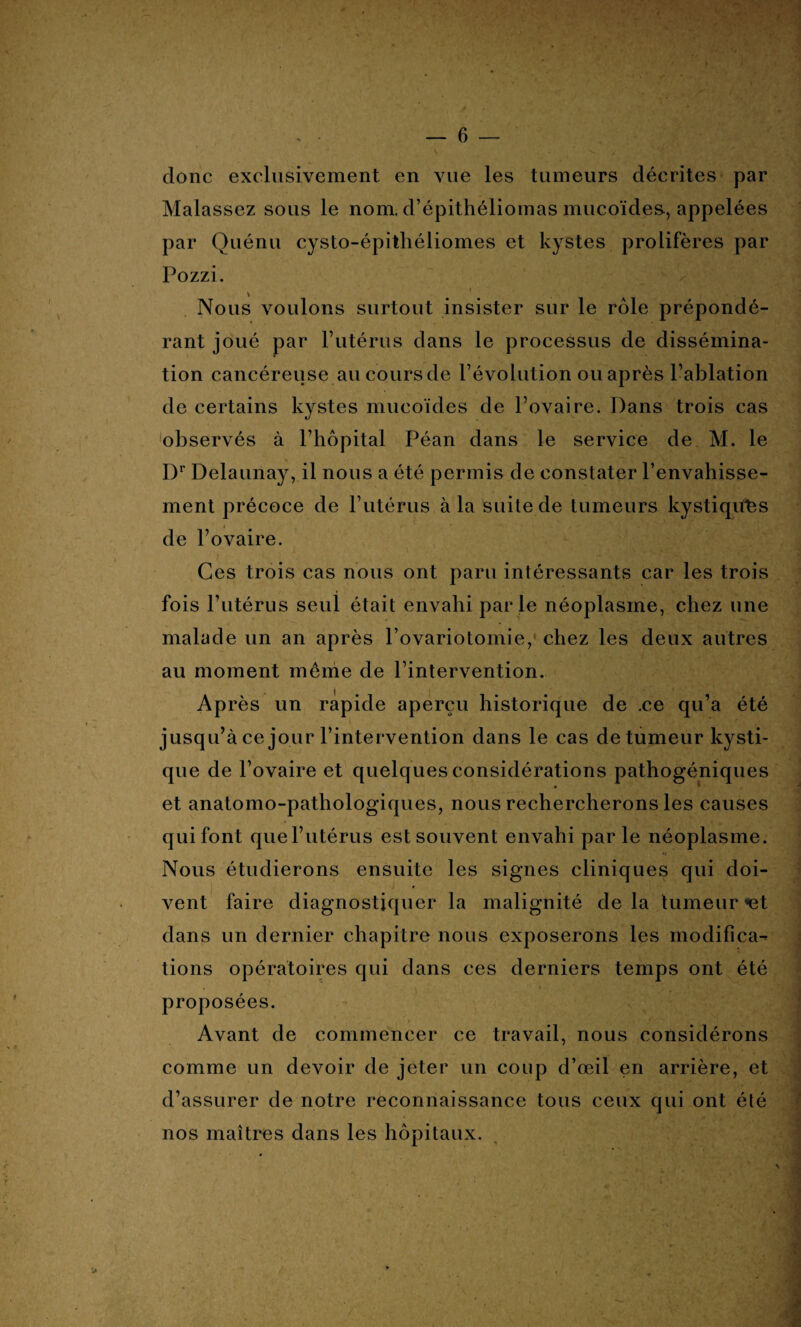 donc exclusivement en vue les tumeurs décrites par Malassez sous le nom. d’épithéliomas mucoïdes, appelées par Quénu cysto-épitliéliomes et kystes prolifères par Pozzi. * . • *’ • v * ■* * ^ *i' V* \ Nous voulons surtout insister sur le rôle prépondé¬ rant joué par l’utérus dans le processus de dissémina¬ tion cancéreuse au cours de l’évolution ou après l’ablation de certains kystes mucoïdes de l’ovaire. Dans trois cas observés à l’hôpital Péan dans le service de M. le Dr Delaunay, il nous a été permis de constater l’envahisse¬ ment précoce de l’utérus à la suite de tumeurs kystiques de l’ovaire. Ces trois cas nous ont paru intéressants car les trois fois l’utérus seul était envahi parle néoplasme, chez une malade un an après l’ovariotomie, chez les deux autres au moment même de l’intervention. Après un rapide aperçu historique de .ce qu’a été jusqu’à ce jour l’intervention dans le cas de tumeur kysti¬ que de l’ovaire et quelques considérations pathogéniques • u et anatomo-pathologiques, nous rechercherons les causes qui font que l’utérus est souvent envahi par le néoplasme. Nous étudierons ensuite les signes cliniques qui doi¬ vent faire diagnostiquer la malignité de la tumeur <et dans un dernier chapitre nous exposerons les modifica¬ tions opératoires qui dans ces derniers temps ont été proposées. Avant de commencer ce travail, nous considérons comme un devoir de jeter un coup d’œil en arrière, et d’assurer de notre reconnaissance tous ceux qui ont été nos maîtres dans les hôpitaux.