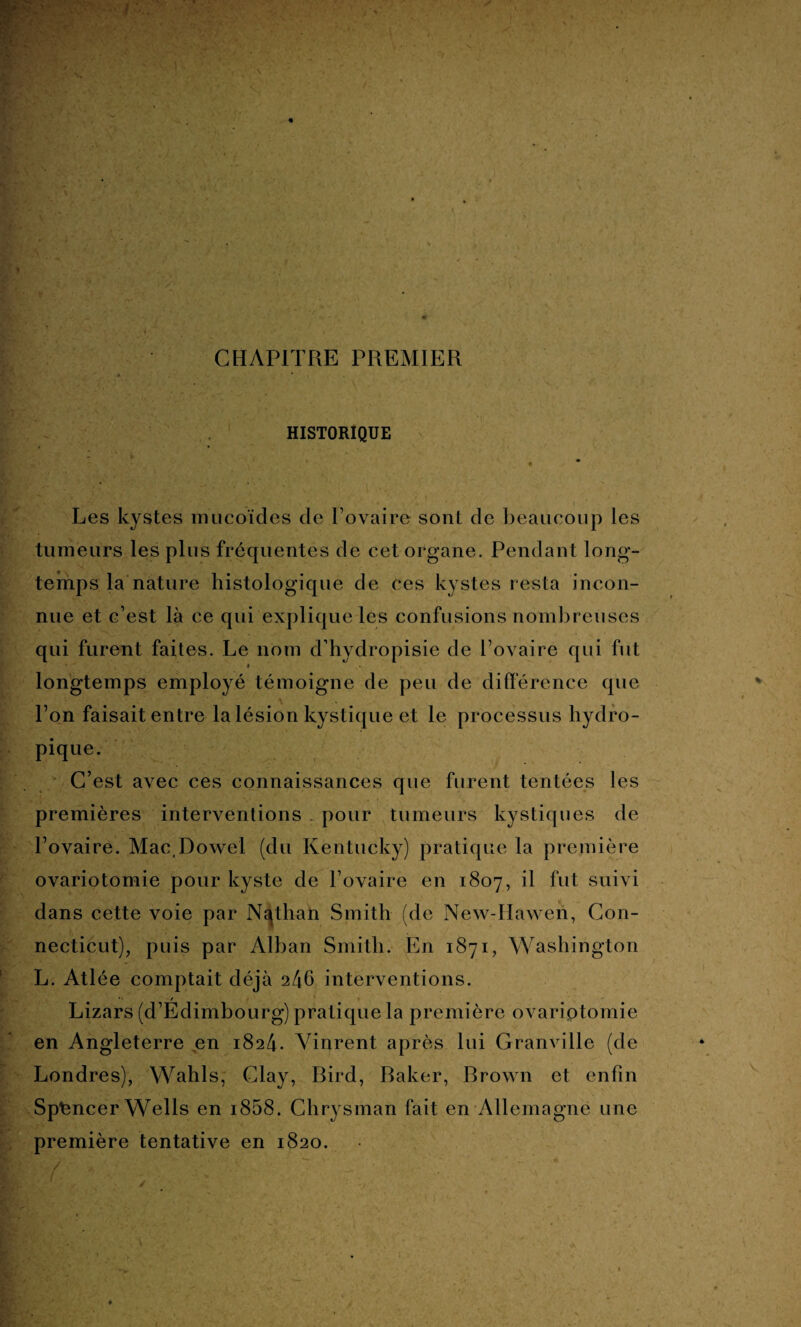 CHAPITRE PREMIER * • . HISTORIQUE > r î- * ' ' Les kystes mucoïdes de l’ovaire sont de beaucoup les tumeurs les plus fréquentes de cet organe. Pendant long¬ temps la nature histologique de ces kystes resta incon¬ nue et c’est là ce qui explique les confusions nombreuses qui furent faites. Le nom d hydropisie de l’ovaire qui fut * longtemps employé témoigne de peu de différence que l’on faisait entre la lésion kystique et le processus hydro¬ pique. C’est avec ces connaissances que furent tentées les premières interventions . pour tumeurs kystiques de l’ovaire. MacDowel (du Kentucky) pratique la première ovariotomie pour kyste de l’ovaire en 1807, il fut suivi dans cette voie par Nathan Smith (de New-Haweii, Con¬ necticut), puis par Alban Smith. En 1871, Washington L. Atlée comptait déjà 246 interventions. Lizars (d’Édimbourg) pratique la première ovariotomie en Angleterre en 1824. Vinrent après lui Granville (de Londres), Wahls, Clay, Bird, Baker, Brown et enfin Spfencer Wells en i858. Chrysman fait en Allemagne une première tentative en 1820.