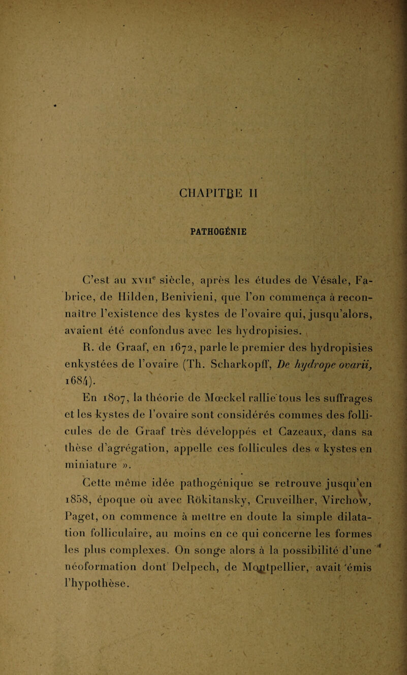 PATHOGÉNIE C’est au xyiT siècle, après les études de Yésale, Fa¬ brice, de Ililden, Benivieni, que l’on commença à recon¬ naître l’existence des kystes de l’ovaire qui, jusqu’alors, avaient été confondus avec les hydropisies. R. de Graaf, en 1672, parle le premier des hydropisies enkystées de l’ovaire (Th. Scharkopff, De hydrope ovarii, 1684) • En 1807, la théorie de Mœckel rallie tous les suffrages et les kystes de l’ovaire sont considérés connues des folli¬ cules de de Graaf très développés et Cazeaux, dans sa thèse d’agrégation, appelle ces follicules des « kystes en miniature ». Cette meme idée pathogénique se retrouve jusqu’en i858, époque où avec Rôkitansky, Cruveilher, Virchow, Paget, on commence à mettre en doute la simple dilata¬ tion folliculaire, au moins en ce qui concerne les formes les plus complexes. On songe alors à la possibilité d’une néoformation dont Delpech, de Montpellier, avait 'émis l’hypothèse.