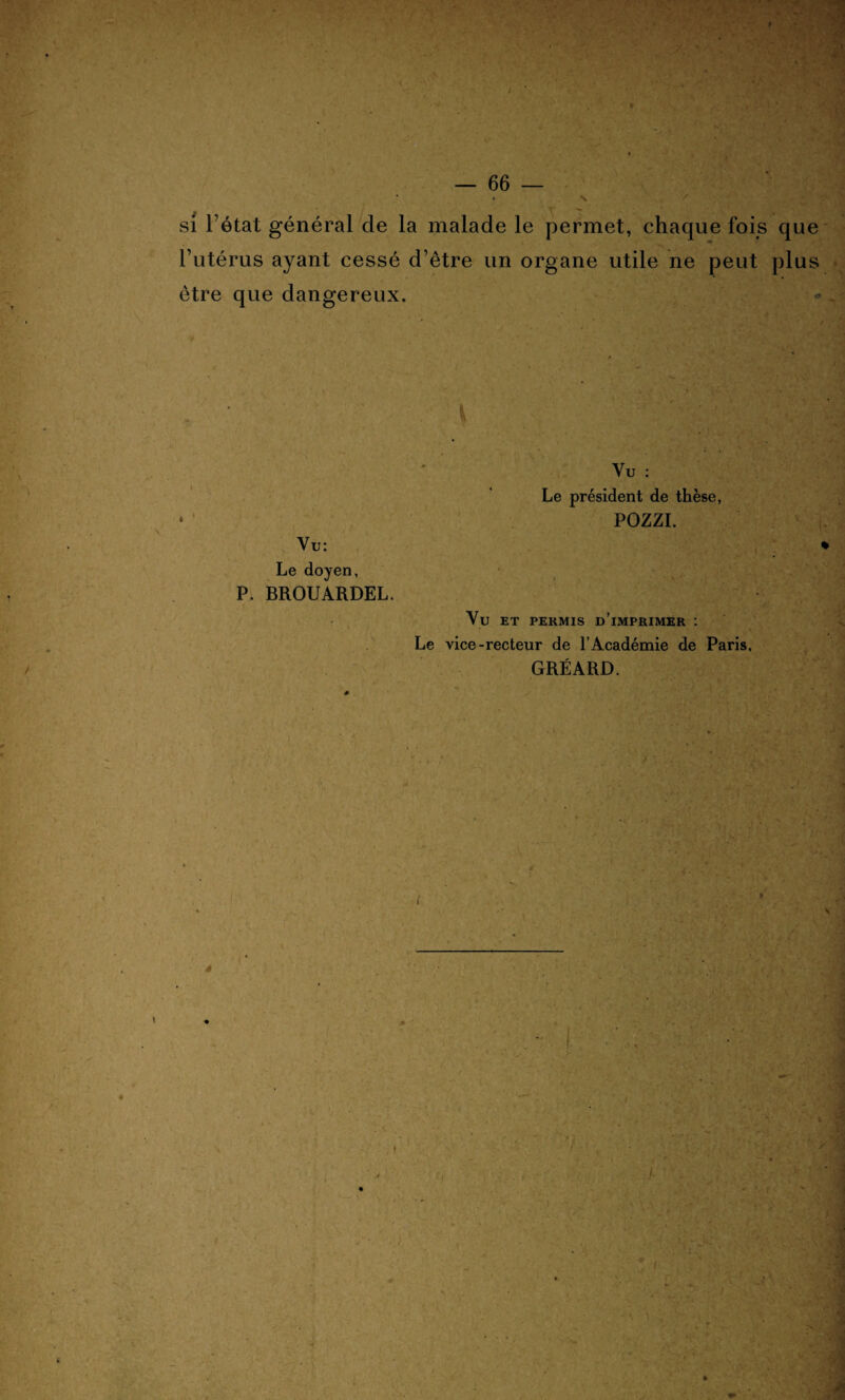 N / v - $;{ ' : si l’état général de la malade le permet, chaque fois que l’utérus ayant cessé d’être un organe utile ne peut plus être que dangereux. V Vu : * Le président de thèse POZZI. Vu: Le doyen, tt J • \ _ ! P. BROUARDEL. Vu ET PEKMIS D IMPRIMER : Le vice-recteur de l’Académie de Paris, GRÉARD.