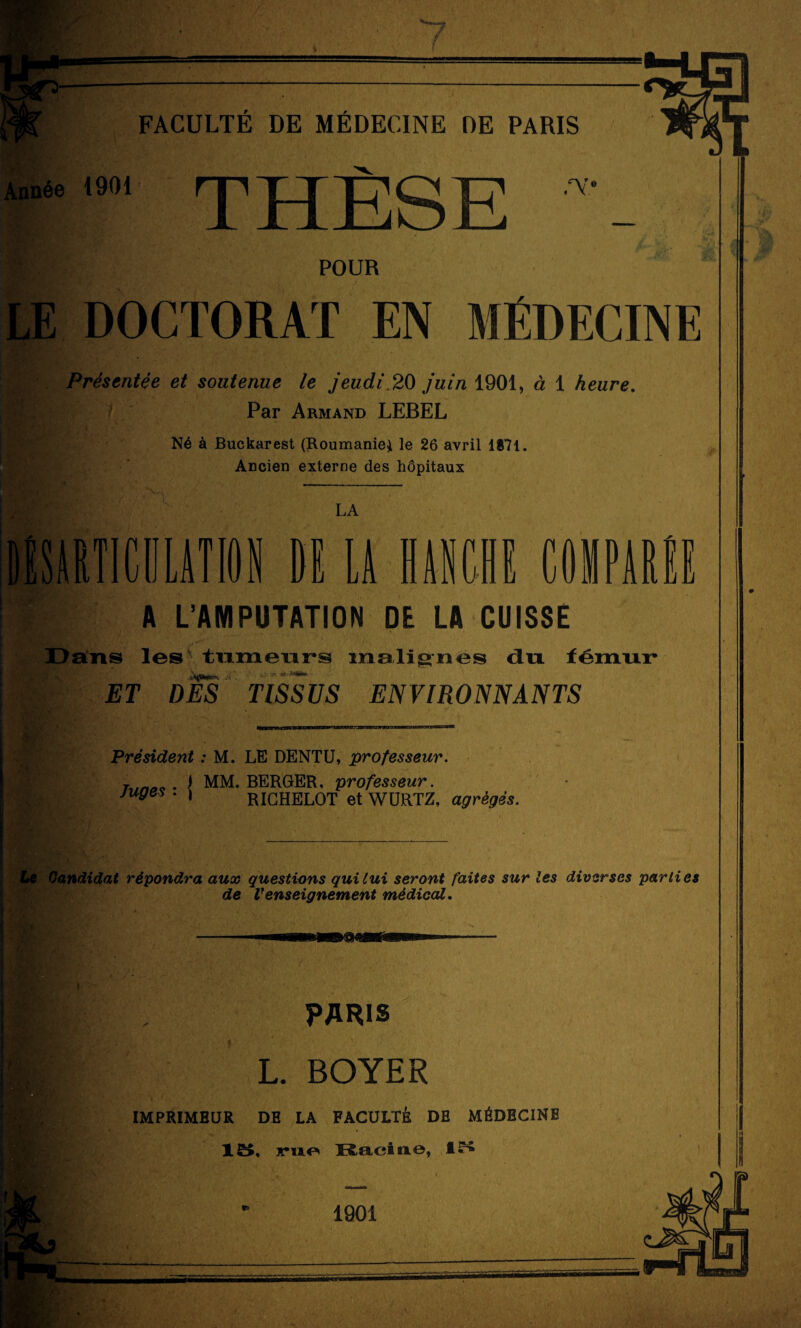 Année 1901' rpTTTT'QX? •'V jl Jnijü£j ~ Br/,- POUR LE DOCTORAT EN MÉDECINE Présentée et soutenue le jeudi.20 juin 1901, à 1 heure. Par Armand LEBEL i Vi m Né à Buckarest (Roumanie} le 26 avril 1871 Ancien externe des hôpitaux LA C1ILAT10N fil LA HANCHE COMPAR ri ri \ i LL A L’AMPUTATION DE LA CUISSE Dans les tumeurs malignes dix fémur* ET DES TISSUS ENVIRONNANTS Président : M. LE DENTU, professeur. t mao • J MM. BERGER, professeur. juges . , ricHELOT et WÜRTZ, agrégés. Le Candidat répondra aux questions qui lui seront faites sur les diverses parties de renseignement médical. PARIS L. BOYER IMPRIMEUR DE LA FACULTÉ DE MÉDECINE 15. ruo Racine, 15