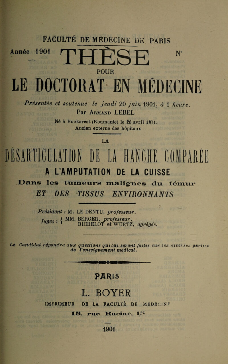 Année 1901 THESE Nc POUR LE DOCTORAT EN MÉDECINE Présentée et soutenue le jeudi 20 juin 1901, à 1 heure. Par Armand LEBEL Né à Buckarest (Roumanie) le 26 avril 1871. Ancien externe des hôpitaux LA DESARTICULATION DI LA MIC A L’AMPUTATION DE LA CUISSE COIPARI UIJ Dans les tumeurs malignes du témur ET DES TISSUS ENVIRONNANTS Président : M. LE DENTU, professeur. hmaç • I MM. BERGER, professeur. juges . ) RICHELOT et WURTZ, agrégés. . r. . A Le Candidat répondra aux questions qui Lui seront faites sur les diverses parties de Venseignement médical. PARIS L. BOYER IMPRIMEUR DE LA FACULTÉ DE MÉDECIN F 15, rue Racine, 15 1901