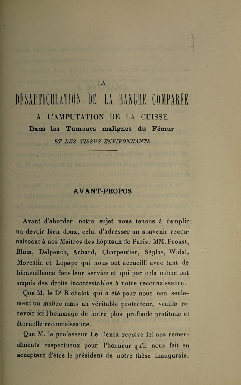 LA A L’AMPUTATION DE LA CUISSE Dans les Tumeurs malignes du Fémur ET DES TrSSUS ENVIRONNANTS AVANT-PROPOS Avant d’aborder notre sujet nous tenons à remplir un devoir bien doux, celui d’adresser un souvenir recon¬ naissant à nos Maîtres des hôpitaux de Paris : MM. Proust, Blum, Delpeuch, Achard, Charpentier, Séglas, Widal, Morestin et Lepage qui nous ont accueilli avec tant de bienveillance dans leur service et qui par cela même ont acquis des droits incontestables à notre reconnaissance. Que M. le Dr Richelot qui a été pour nous non seule¬ ment un maître mais un véritable protecteur, veuille re¬ cevoir ici l’hommage de notre plus profonde gratitude et éternelle reconnaissance. Que M. le professeur Le Dentu reçoive ici nos remer- ciments respectueux pour l’honneur qu’il nous fait en acceptant d’étre le président de notre thèse inaugurale,