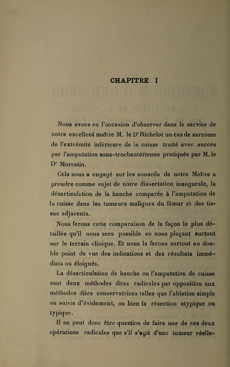 Nous avons eu l’occasion d’observer dans le service de noire excellent maîlre M. lel)rRichelot un cas de sarcome de l’extrémité inférieure de la cuisse traité avec .succès par l’amputation sous-trochanlérienne pratiquée par M. le Dr Morestin. Cela nous a engagé sur les conseils de notre Maître a prendre comme sujet de notre dissertation inaugurale, la désarticulation de la hanche comparée à l’amputation de la cuisse dans les tumeurs malignes du fémur et des tis¬ sus adjacents. Nous ferons cette comparaison de la façon la plus dé¬ taillée qu’il nous sera possible en nous plaçant surtout sur le terrain clinique. Et nous la ferons surtout au dou¬ ble point de vue des indications et des résultats immé¬ diats ou éloignés. La désarticulation de hanche ou l’amputation de cuisse sont deux méthodes dites radicales par opposition aux méthodes dites conservatrices telles que l’ablation simple ou suivie d’évidement, ou bien la résection atypique ou typique. Il ne peut donc être question de faire une de ces deux opérations radicales que s’il s’agit d’une tumeur réelle-