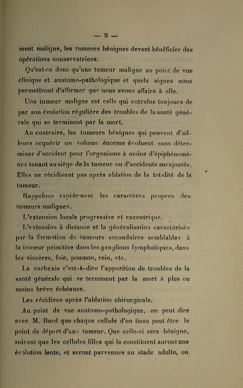 ment maligne, les tumeurs bénignes devant bénéficier des opérations conservatrices. Qu’est-ce donc qu’une tumeur maligne au point de vue clinique et anatomo-pathologique et quels signes nous permettront d’affirmer que nous avons affaire à elle. Une tumeur maligne est celle qui entraîne toujours de par son évolution régulière des troubles de la santé géné¬ rale qui se terminent par la mort. Au contraire, les tumeurs bénignes qui peuvent d’ail¬ leurs acquérir un volume énorme évoluent sans déter¬ miner d’accident pour l’organisme à moins d’épiphénomè¬ nes tenant au siège de la tumeur ou d’accidents surajoutés. Elles ne récidivent pas après ablation de la totalité de la tumeur. Rappelons rapidement les caractères propres des tumeurs malignes. L’extension locale progressive et excentrique. L’extension à distance et la généralisation caractérisée par la formation de tumeurs secondaires semblables à la tumeur primitive dans les ganglions lymphatiques, dans les viscères, foie, poumon, rein, etc. La cachexie c’est-à-dire l’apparition de troubles de la santé générale qui se terminent par la mort à plus ou moins brève échéance. Les récidives après l’ablation chirurgicale. Au point de vue anatomo-pathologique, on peut dire avec M. Bard que chaque cellule d’un tissu peut être le point de départ d’uni tumeur. Que celle-ci sera bénigne, suivant que les cellules filles qui la constituent auront une évolution lente, et seront parvenues au stade adulte, ou