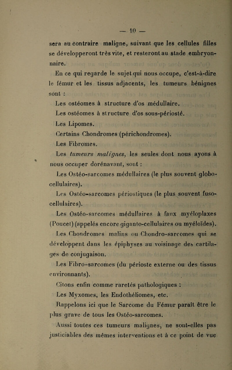 — in¬ séra au contraire maligne, suivant que les cellules filles se développeront très vite, et resteront au stade embryon¬ naire. En ce qui regarde le sujet qui nous occupe, c’est-à-dire le fémur et les tissus adjacents, les tumeurs bénignes sont : Les ostéomes à structure d’os médullaire. Les ostéomes à structure d’os sous-périosté. Les Lipomes. Certains Chondromes (périchondromes). Les Fibromes. Les tumeurs malignes, les seules dont nous ayons à nous occuper dorénavant, sont : Les Ostéo-sarcomes médullaires (le plus souvent globo- cellulaires). Les Ostéo-sarcomes périosliques (le plus souvent fuso- cellulaires). Les Ostéo-sarcomes médullaires à faux myéloplaxes (Poucet) (appelés encore giganto-cellulaires ou myéloïdes). Les Chondromes malins ou Chondro-sarcomes qui se développent dans les épiphyses au voisinage des cartila¬ ges de conjugaison. Les Fibro-sarcomes (du périoste externe ou des tissus environnants). Citons enfin comme raretés pathologiques : Les Myxomes, les Endothéliomes, etc. Rappelons ici que le Sarcome du Fémur paraît être le plus grave de tous les Ostéo-sarcomes. Aussi toutes ces tumeurs malignes, ne sont-elles pas justiciables des mêmes interventions et à ce point de vue