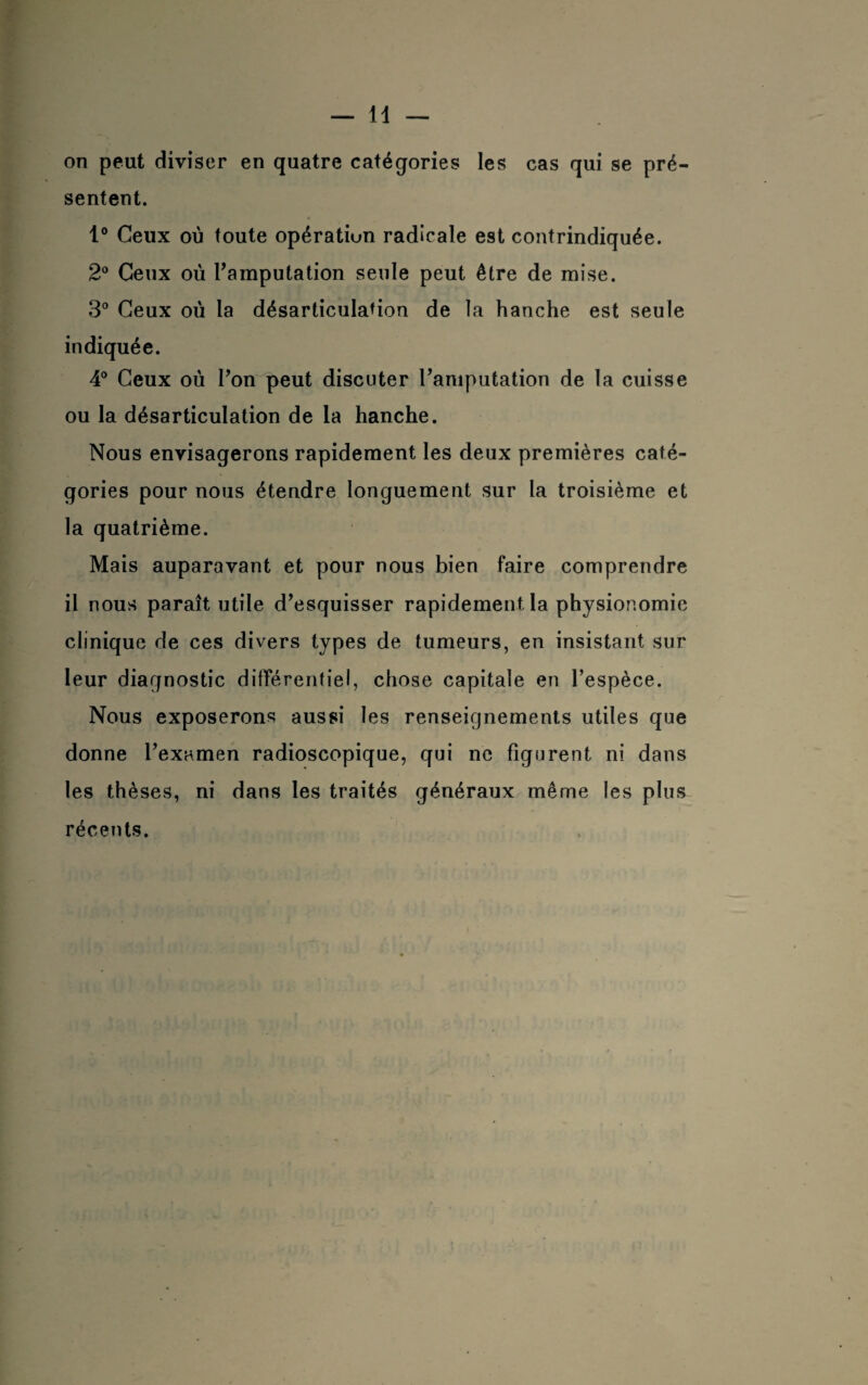 sentent. 1° Ceux où toute opération radicale est contrindiquée. 2° Ceux où l’amputation seule peut être de mise. 3° Ceux où la désarticulation de la hanche est seule indiquée. 4° Ceux où l’on peut discuter l’amputation de la cuisse ou la désarticulation de la hanche. Nous envisagerons rapidement les deux premières caté¬ gories pour nous étendre longuement sur la troisième et la quatrième. Mais auparavant et pour nous bien faire comprendre il nous paraît utile d’esquisser rapidement la physionomie clinique de ces divers types de tumeurs, en insistant sur leur diagnostic différentiel, chose capitale en l’espèce. Nous exposerons aussi les renseignements utiles que donne l’examen radioscopique, qui ne figurent ni dans les thèses, ni dans les traités généraux même les plus récents.