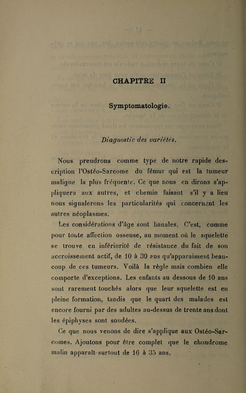 Symptomatologie. Diagnostic des variétés. Nous prendrons comme type de notre rapide des¬ cription rOstéo-Sarcome du fémur qui est la tumeur maligne la plus fréquente. Ce que nous en dirons s’ap¬ pliquera aux autres, et chemin faisant s’il y a lieu nous signalerons les particularités qui concernent les autres néoplasmes. Les considérations d’âge sont banales. C’est, comme pour toute affection osseuse, au moment où le squelette se trouve en infériorité de résistance du fait de son accroissement actif, de 10 à 30 ans qu’apparaissent beau¬ coup de ces tumeurs. Voilà la règle mais combien elle comporte d’exceptions. Les enfants au dessous de 10 ans sont rarement touchés alors que leur squelette est en pleine formation, tandis que le quart des malades est encore fourni par des adultes au-dessus de trente ans dont les épiphyses sont soudées. Ce que nous venons de dire s’applique aux Ostéo-Sar¬ comes. Ajoutons pour être complet que le chondrome malin apparaît surtout de 16 à 35 ans,