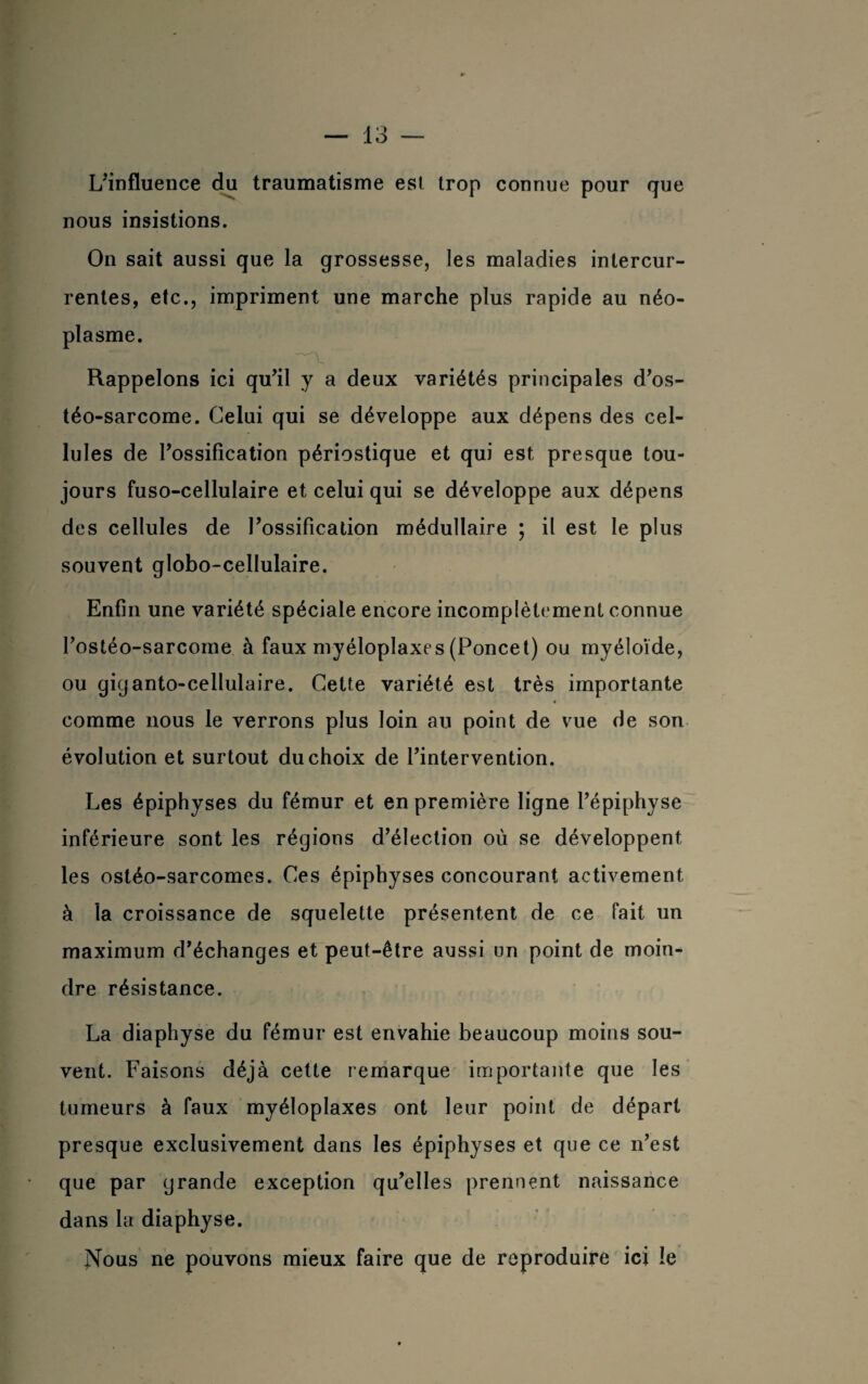 L'influence du traumatisme est trop connue pour que nous insistions. On sait aussi que la grossesse, les maladies intercur¬ rentes, etc., impriment une marche plus rapide au néo¬ plasme. Rappelons ici qu'il y a deux variétés principales d'os- téo-sarcome. Celui qui se développe aux dépens des cel¬ lules de l'ossification périostique et qui est presque tou¬ jours fuso-cellulaire et celui qui se développe aux dépens des cellules de l'ossification médullaire ; il est le plus souvent globo-cellulaire. Enfin une variété spéciale encore incomplètement connue l'ostéo-sarcome à faux myéloplaxes (Poncet) ou myéloïde, ou giganto-cellulaire. Cette variété est très importante comme nous le verrons plus loin au point de vue de son évolution et surtout du choix de l'intervention. Les épiphyses du fémur et en première ligne l’épiphyse inférieure sont les régions d'élection où se développent les ostéo-sarcomes. Ces épiphyses concourant activement à la croissance de squelette présentent de ce fait un maximum d’échanges et peut-être aussi un point de moin¬ dre résistance. La diaphyse du fémur est envahie beaucoup moins sou¬ vent. Faisons déjà cette remarque importante que les tumeurs à faux myéloplaxes ont leur point de départ presque exclusivement dans les épiphyses et que ce n’est que par grande exception qu'elles prennent naissance dans la diaphyse. Nous ne pouvons mieux faire que de reproduire ici le