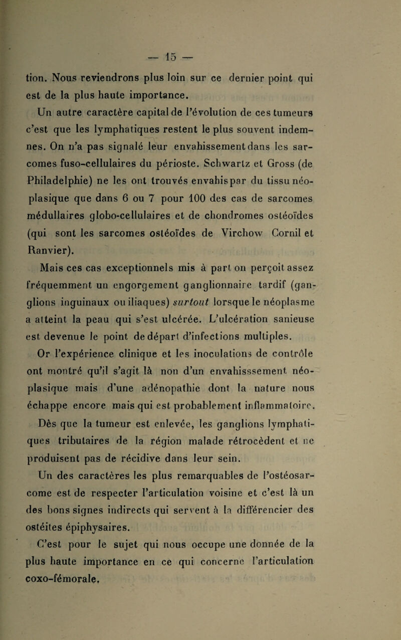 tion. Nous reviendrons plus loin sur ce dernier point qui est de la plus haute importance. Un autre caractère capital de l’évolution de ces tumeurs c’est que les lymphatiques restent le plus souvent indem¬ nes. On n’a pas signalé leur envahissement dans les sar¬ comes fuso-cellulaires du périoste. Schwartz et Gross (de Philadelphie) ne les ont trouvés envahispar du tissu néo¬ plasique que dans 6 ou 7 pour 100 des cas de sarcomes médullaires globo-cellulaires et de chondromes ostéoïdes (qui sont les sarcomes ostéoïdes de Virchow Cornil et Ranvier). Mais ces cas exceptionnels mis à part on perçoit assez fréquemment un engorgement ganglionnaire tardif (gan- gii° ns inguinaux ou iliaques) surtout lorsque le néoplasme a atteint la peau qui s’est ulcérée. L’ulcération sanieuse est devenue le point de départ d’infections multiples. Or l’expérience clinique et les inoculations de contrôle ont montré qu’il s’agit là non d’un envahisssement néo¬ plasique mais d’une adénopathie dont la nature nous échappe encore mais qui est probablement inflammatoire. Dès que la tumeur est enlevée, les ganglions lymphati¬ ques tributaires de la région malade rétrocèdent et ne produisent pas de récidive dans leur sein. Un des caractères les plus remarquables de l’ostéosar¬ come est de respecter l’articulation voisine et c’est là un des bons signes indirects qui servent à la différencier des ostéites épiphysaires. C’est pour le sujet qui nous occupe une donnée de la plus haute importance en ce qui concerne l’articulation coxo-fémorale.