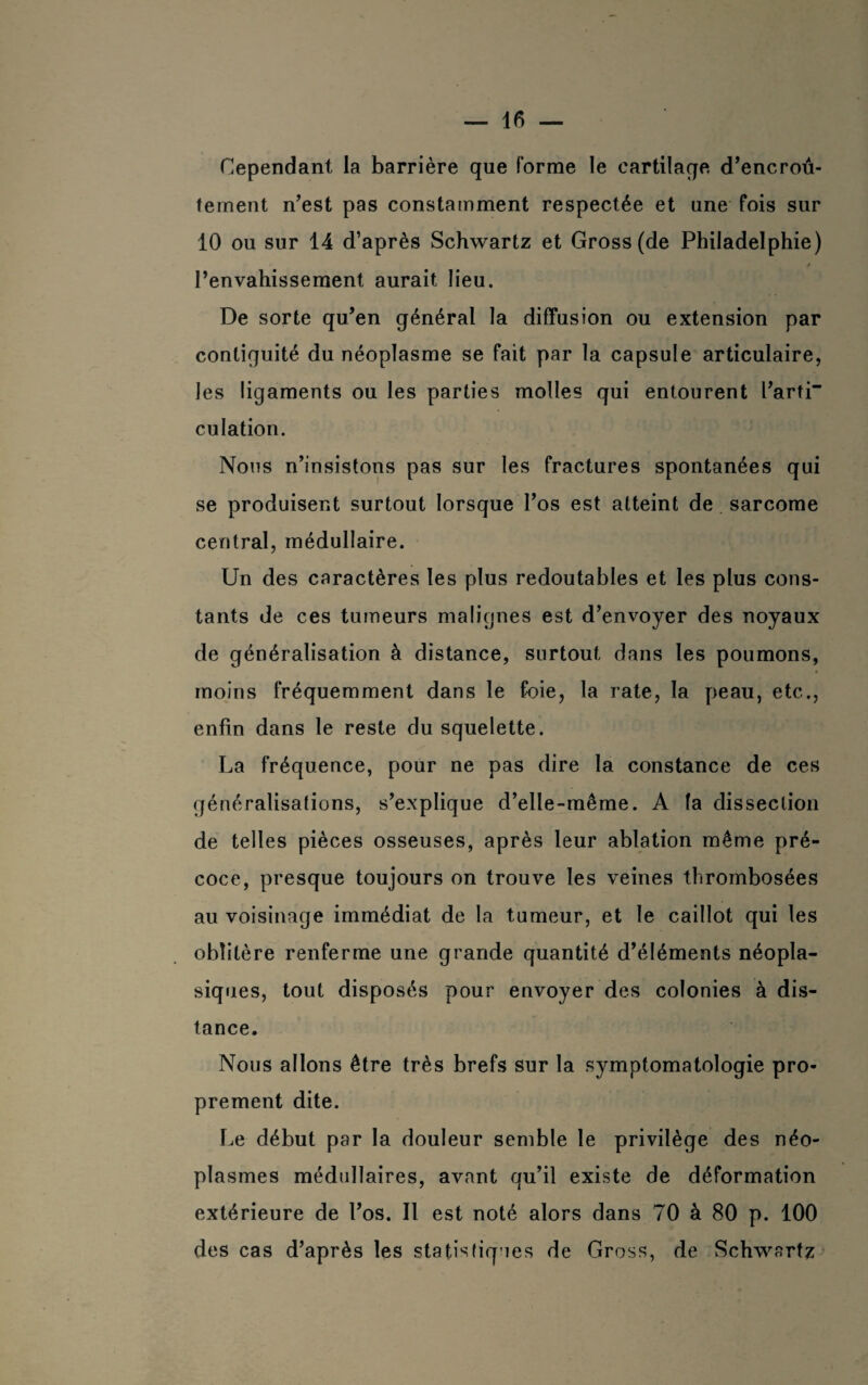 — lfi — Cependant la barrière que Forme le cartilage d’encroû¬ tement n’est pas constamment respectée et une fois sur 10 ou sur 14 d’après Schwartz et Gross (de Philadelphie) s l’envahissement aurait lieu. De sorte qu’en général la diffusion ou extension par contiguïté du néoplasme se fait par la capsule articulaire, les ligaments ou les parties molles qui entourent l’arti culation. Nous n’insistons pas sur les fractures spontanées qui se produisent surtout lorsque l’os est atteint de sarcome central, médullaire. Un des caractères les plus redoutables et les plus cons¬ tants de ces tumeurs malignes est d’envoyer des noyaux de généralisation à distance, surtout dans les poumons, moins fréquemment dans le foie, la rate, la peau, etc., enfin dans le reste du squelette. La fréquence, pour ne pas dire la constance de ces généralisations, s’explique d’elle-même. A fa dissection de telles pièces osseuses, après leur ablation même pré¬ coce, presque toujours on trouve les veines thrombosées au voisinage immédiat de la tumeur, et le caillot qui les oblitère renferme une grande quantité d’éléments néopla¬ siques, tout disposés pour envoyer des colonies à dis¬ tance. Nous allons être très brefs sur la symptomatologie pro¬ prement dite. Le début par la douleur semble le privilège des néo¬ plasmes médullaires, avant qu’il existe de déformation extérieure de l’os. Il est noté alors dans 70 à 80 p. 100 des cas d’après les statistiques de Gross, de Schwartz