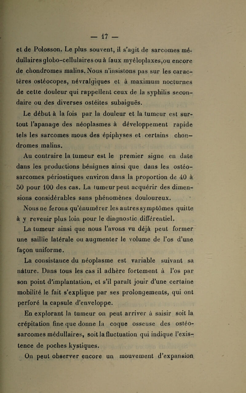 et de Polosson. Le plus souvent, il s’agit de sarcomes mé¬ dullaires globo-cellulaires ou à faux myéloplaxes,ou encore de chondromes malins. Nous n’insistons pas sur les carac¬ tères ostéocopes, névralgiques et à maximum nocturnes de cette douleur qui rappellent ceux de la syphilis secon¬ daire ou des diverses ostéites subaiguës. Le début à la fois par la douteur et la tumeur est sur¬ tout l’apanage des néoplasmes à développement rapide tels les sarcomes mous des épiphyses et certains chon¬ dromes malins. Au contraire la tumeur est le premier signe en date dans les productions bénignes ainsi que dans les ostéo¬ sarcomes périostiques environ dans la proportion de 40 à 50 pour 100 des cas. La tumeur peut acquérir des dimen¬ sions considérables sans phénomènes douloureux. Nous ne ferons qu’énumérer les autres symptômes quitte à y revenir plus loin pour le diagnostic différentiel. La tumeur ainsi que nous l’avons vu déjà peut former une saillie latérale ou augmenter le volume de l’os d’une façon uniforme. La consistance du néoplasme est variable suivant sa nature. Dans tous les cas il adhère fortement à l’os par son point d'implantation, et s’il paraît jouir d’une certaine mobilité le fait s’explique par ses prolongements, qui ont perforé la capsule d’enveloppe. En explorant la tumeur on peut arriver à saisir soit la crépitation fine que donne la coque osseuse des ostéo¬ sarcomes médullaires, soit la fluctuation qui indique l’exis¬ tence de poches kystiques. On peut observer encore un mouvement d’expansion