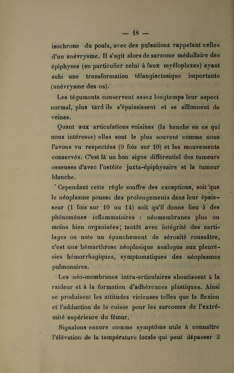 isochrone du pouls, avec des pulsations rappelant celles d'un anévrysme. Il s'agit alors de sarcome médullaire des épiphyses (en particulier celui à faux myéloplaxes) ayant subi une transformation télangiectasique importante (anévrysme des os). Les téguments conservent assez longtemps leur aspect normal, plus tard ils s'épaississent et se sillonnent de veines. Quant aux articulations voisines (la hanche en ce qui nous intéresse) elles sont le plus souvent comme nous l’avons vu respectées (9 fois sur 10) et les mouvements conservés. C'est là un bon signe différentiel des tumeurs osseuses d'avec l'ostéite juxta-épiphysaire et la tumeur blanche. ’ Cependant cette règle souffre des exceptions, soit que le néoplasme pousse des prolongements dans leur épais¬ seur (1 fois sur 10 ou 14) soit qu’il donne lieu à des phénomènes inflammatoires : néomembranes plus ou moins bien organisées; tantôt avec intégrité des carti¬ lages on note un épanchement de sérosité roussâtre, c’est une hémarthrose néoplasique analogue aux pleuré¬ sies hémorrhagiques, symptomatiques des néoplasmes pulmonaires. Les néo-membranes intra-articulaires aboutissent à la raideur et à la formation d’adhérences plastiques. Ainsi se produisent les attitudes vicieuses telles que la flexion et l'adduction de la cuisse pour les sarcomes de l’extré¬ mité supérieure du fémur. Signalons encore comme symptôme utile à connaître l’élévation de la température locale qui peut dépasser 2