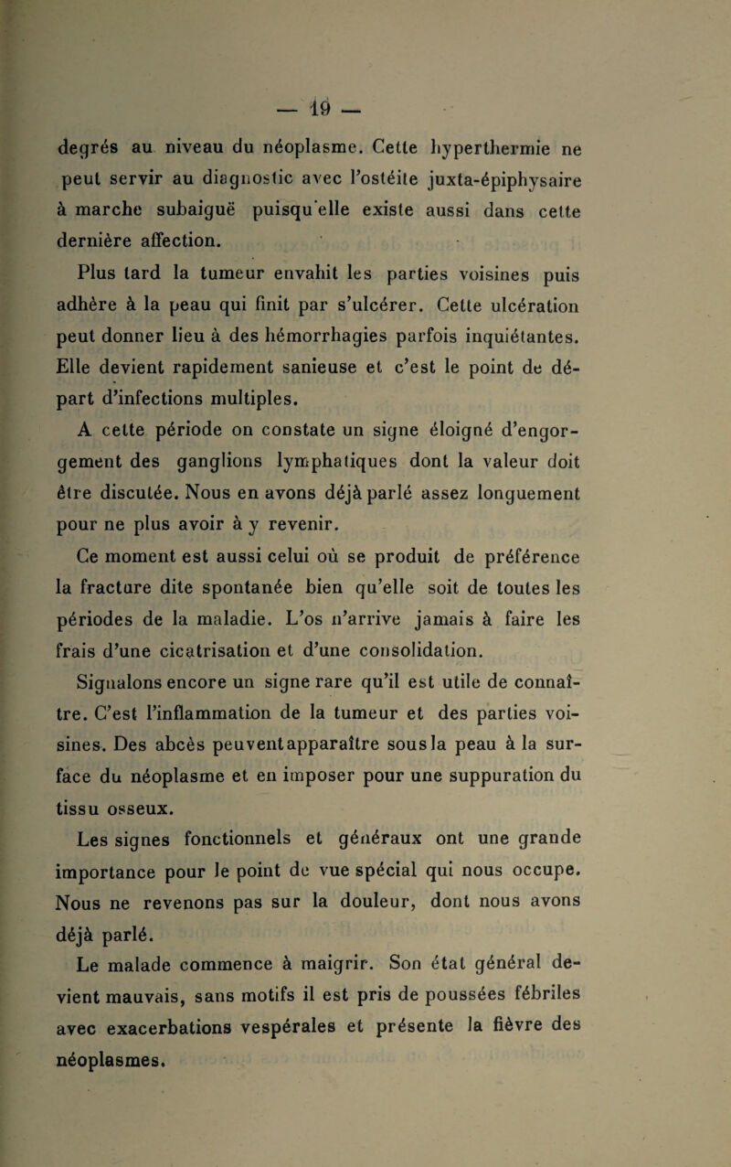 degrés au niveau du néoplasme. Cette hyperthermie ne peut servir au diagnostic avec l’ostéite juxta-épiphysaire à marche subaiguë puisqu'elle existe aussi dans cette dernière affection. Plus lard la tumeur envahit les parties voisines puis adhère à la peau qui finit par s’ulcérer. Cette ulcération peut donner lieu à des hémorrhagies parfois inquiétantes. Elle devient rapidement sanieuse et c’est le point de dé¬ part d’infections multiples. A cette période on constate un signe éloigné d’engor¬ gement des ganglions lymphatiques dont la valeur doit être discutée. Nous en avons déjà parlé assez longuement pour ne plus avoir à y revenir. Ce moment est aussi celui où se produit de préférence la fracture dite spontanée bien qu’elle soit de toutes les périodes de la maladie. L’os n’arrive jamais à faire les frais d’une cicatrisation et d’une consolidation. Signalons encore un signe rare qu’il est utile de connaî¬ tre. C’est l’inflammation de la tumeur et des parties voi¬ sines. Des abcès peuventapparaître sous la peau à la sur¬ face du néoplasme et en imposer pour une suppuration du tissu osseux. Les signes fonctionnels et généraux ont une grande importance pour le point de vue spécial qui nous occupe. Nous ne revenons pas sur la douleur, dont nous avons déjà parlé. Le malade commence à maigrir. Son étal général de¬ vient mauvais, sans motifs il est pris de poussées fébriles avec exacerbations vespérales et présente la fièvre des néoplasmes.