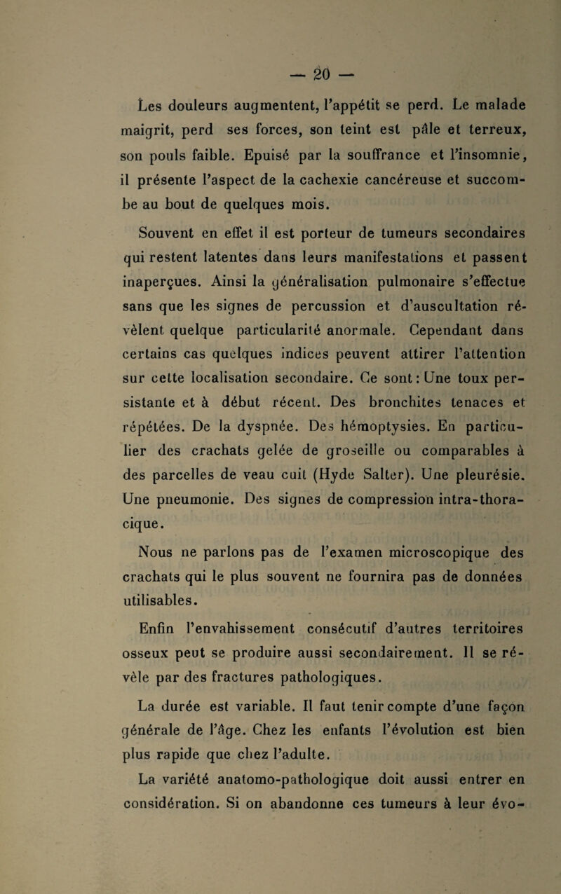 Les douleurs augmentent, l'appétit se perd. Le malade maigrit, perd ses forces, son teint est pâle et terreux, son pouls faible. Epuisé par la souffrance et l'insomnie, il présente l'aspect de la cachexie cancéreuse et succom¬ be au bout de quelques mois. Souvent en effet il est porteur de tumeurs secondaires qui restent latentes dans leurs manifestations et passent inaperçues. Ainsi la généralisation pulmonaire s'effectue sans que les signes de percussion et d’auscultation ré¬ vèlent quelque particularité anormale. Cependant dans certains cas quelques indices peuvent attirer l’attention sur celte localisation secondaire. Ce sont : Une toux per¬ sistante et à début récent. Des bronchites tenaces et répétées. De la dyspnée. Des hémoptysies. En particu¬ lier des crachats gelée de groseille ou comparables à des parcelles de veau cuit (Hyde Salter). Une pleurésie. Une pneumonie. Des signes de compression intra-thora- cique. Nous ne parlons pas de l'examen microscopique des crachats qui le plus souvent ne fournira pas de données utilisables. Enfin l’envahissement consécutif d’autres territoires osseux peut se produire aussi secondairement. 11 se ré¬ vèle par des fractures pathologiques. La durée est variable. Il faut tenir compte d'une façon générale de l'âge. Chez les enfants l’évolution est bien plus rapide que chez l'adulte. La variété anatomo-pathologique doit aussi entrer en considération. Si on abandonne ces tumeurs à leur évo-