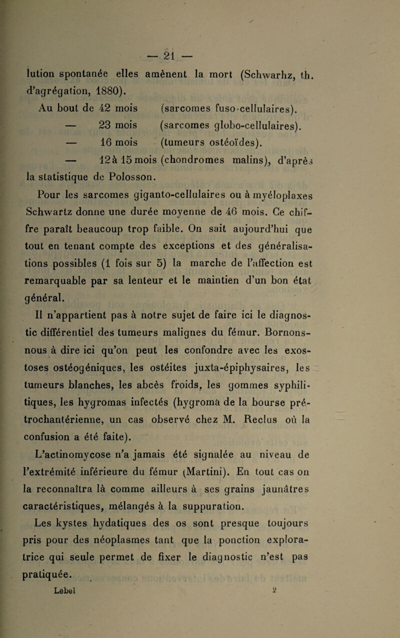 itri i — 21 — lution spontanée elles amènent la mort (Schwarhz, th. d’agrégation, 1880). Au bout de 42 mois (sarcomes fuso-cellulaires). — 23 mois (sarcomes globo-cellulaires). — 16 mois (tumeurs ostéoïdes). — 12à 15 mois (chondromes malins), d’après la statistique de Polosson. Pour les sarcomes giganto-cellulaires ou à myéloplaxes Schwartz donne une durée moyenne de 46 mois. Ce chif¬ fre paraît beaucoup trop faible. On sait aujourd’hui que tout en tenant compte des exceptions et des généralisa¬ tions possibles (1 fois sur 5) la marche de l’affection est remarquable par sa lenteur et le maintien d’un bon état général. Il n’appartient pas à notre sujet de faire ici le diagnos¬ tic différentiel des tumeurs malignes du fémur. Bornons- nous à dire ici qu’on peut les confondre avec les exos¬ toses ostéogéniques, les ostéites juxta-épiphysaires, les tumeurs blanches, les abcès froids, les gommes syphili¬ tiques, les hygromas infectés (hygroma de la bourse pré- trochantérienne, un cas observé chez M. Reclus où la confusion a été faite). L’actinomycose n’a jamais été signalée au niveau de l’extrémité inférieure du fémur (Martini). En tout cas on la reconnaîtra là comme ailleurs à ses grains jaunâtres caractéristiques, mélangés à la suppuration. Les kystes hydatiques des os sont presque toujours pris pour des néoplasmes tant que la ponction explora¬ trice qui seule permet de fixer le diagnostic n’est pas pratiquée. Lebel