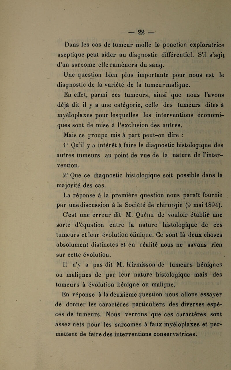 Dans les cas de tumeur molle la ponction exploratrice aseptique peut aider au diagnostic différentiel. S’il s’agit d’un sarcome elle ramènera du sang. Une question bien plus importante pour nous est le diagnostic de la variété de la tumeur maligne. En effet, parmi ces tumeurs, ainsi que nous l’avons déjà dit il y a une catégorie, celle des tumeurs dites à myéloplaxes pour lesquelles les interventions économi¬ ques sont de mise à l’exclusion des autres. Mais ce groupe mis à part peut-on dire : 1° Qu’il y a intérêt à faire le diagnostic histologique des autres tumeurs au point de vue de la nature de l’inter¬ vention. 2° Que ce diagnostic histologique soit possible dans la majorité des cas. La réponse à la première question nous paraît fournie par une discussion à la Société de chirurgie (9 mai 1894). C’est une erreur dit M. Quénu de vouloir établir une sorte d’équation entre la nature histologique de ces tumeurs et leur évolution clinique. Ce sont là deux choses absolument distinctes et en réalité nous ne savons rien sur cette évolution. Il n’y a pas dit M. Kirmisson de tumeurs bénignes ou malignes de par leur nature histologique mais des tumeurs à évolution bénigne ou maligne. En réponse à la deuxième question nous allons essayer de donner les caractères particuliers des diverses espè¬ ces de tumeurs. Nous verrons que ces caractères sont assez nets pour les sarcomes à faux myéloplaxes et per¬ mettent de faire des interventions conservatrices.