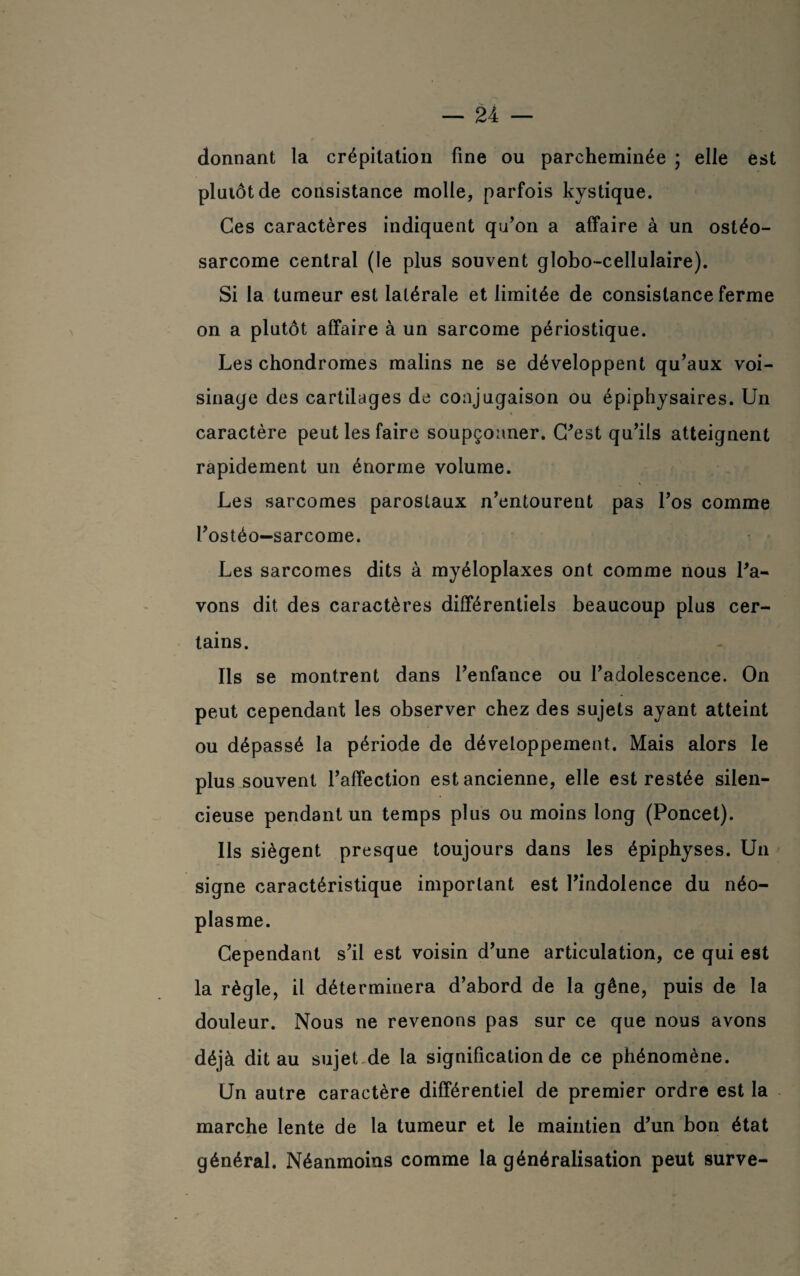 donnant la crépitation fine ou parcheminée ; elle est plutôt de consistance molle, parfois kystique. Ces caractères indiquent qu’on a affaire à un ostéo¬ sarcome central (le plus souvent globo-cellulaire). Si la tumeur est latérale et limitée de consistance ferme on a plutôt affaire à un sarcome périostique. Les chondromes malins ne se développent qu’aux voi¬ sinage des cartilages de conjugaison ou épiphysaires. Un caractère peut les faire soupçonner. C’est qu’ils atteignent rapidement un énorme volume. Les sarcomes parostaux n’entourent pas l’os comme l’ostéo-sarcome. Les sarcomes dits à myéloplaxes ont comme nous l’a¬ vons dit des caractères différentiels beaucoup plus cer¬ tains. Ils se montrent dans l’enfance ou l’adolescence. On peut cependant les observer chez des sujets ayant atteint ou dépassé la période de développement. Mais alors le plus souvent l’affection est ancienne, elle est restée silen¬ cieuse pendant un temps plus ou moins long (Poncet). Ils siègent presque toujours dans les épiphyses. Un signe caractéristique important est l’indolence du néo¬ plasme. Cependant s’il est voisin d’une articulation, ce qui est la règle, il déterminera d’abord de la gêne, puis de la douleur. Nous ne revenons pas sur ce que nous avons déjà dit au sujet de la signification de ce phénomène. Un autre caractère différentiel de premier ordre est la marche lente de la tumeur et le maintien d’un bon état général. Néanmoins comme la généralisation peut surve-