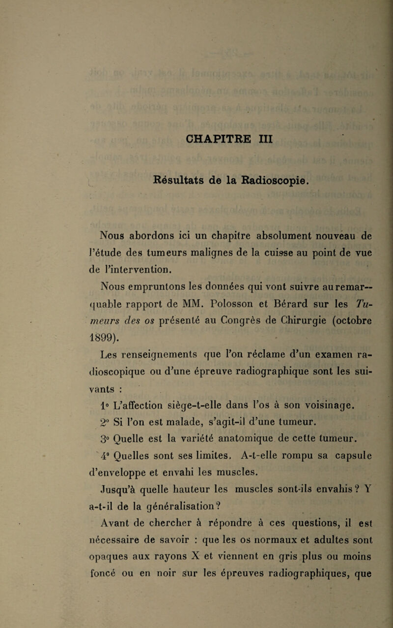 Résultats de la Radioscopie. Nous abordons ici un chapitre absolument nouveau de l’étude des tumeurs malignes de la cuisse au point de vue de l’intervention. Nous empruntons les données qui vont suivre au remar¬ quable rapport de MM. Poiosson et Bérard sur les Tu¬ meurs des os présenté au Congrès de Chirurgie (octobre 1899). Les renseignements que l’on réclame d’un examen ra¬ dioscopique ou d’une épreuve radiographique sont les sui¬ vants : 1° L’affection siège-t-elle dans l’os à son voisinage. 2° Si l’on est malade, s’agit-il d’une tumeur. 3° Quelle est la variété anatomique de cette tumeur. 4° Quelles sont ses limites. A-t-elle rompu sa capsule d’enveloppe et envahi les muscles. Jusqu’à quelle hauteur les muscles sontdls envahis? Y a-t-il de la généralisation? Avant de chercher à répondre à ces questions, il est nécessaire de savoir : que les os normaux et adultes sont opaques aux rayons X et viennent en gris plus ou moins foncé ou en noir sur les épreuves radiographiques, que