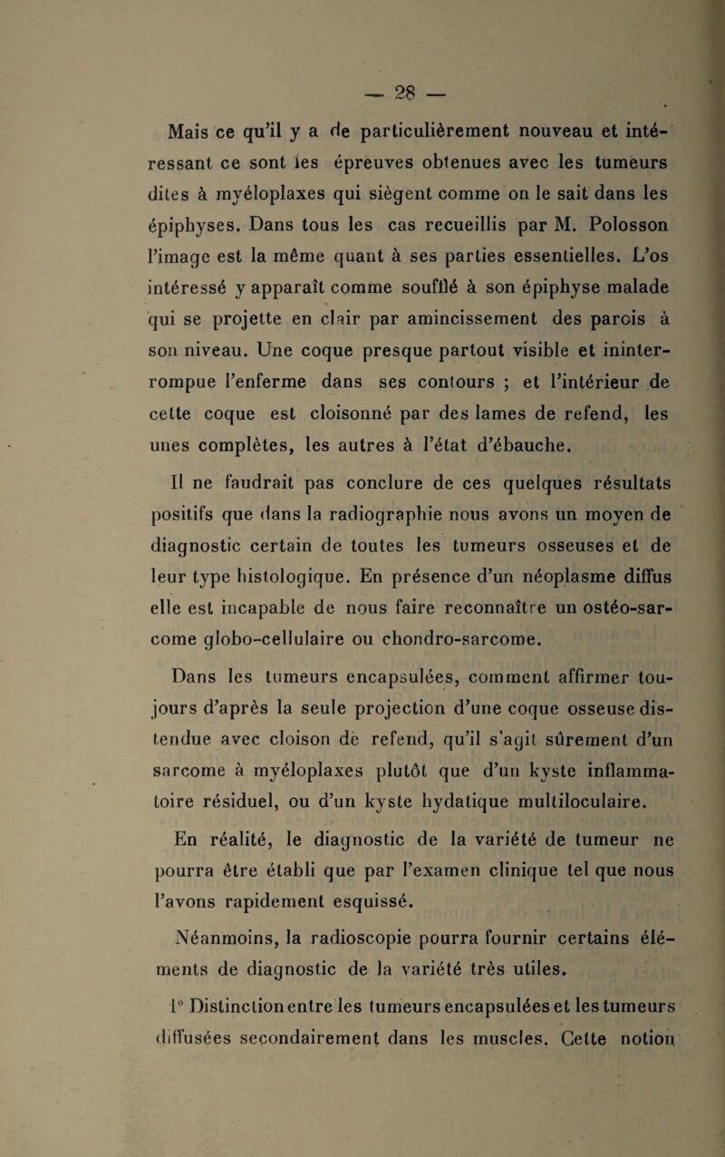 Mais ce qu’il y a rie particulièrement nouveau et inté¬ ressant ce sont les épreuves obtenues avec les tumeurs dites à myéloplaxes qui siègent comme on le sait dans les épiphyses. Dans tous les cas recueillis par M. Polosson rimage est la même quant à ses parties essentielles. L’os intéressé y apparaît comme soufflé à son épiphyse malade qui se projette en cUir par amincissement des parois à son niveau. Une coque presque partout visible et ininter¬ rompue l’enferme dans ses contours ; et l’intérieur de cette coque est cloisonné par des lames de refend, les unes complètes, les autres à l’état d’ébauche. Il ne faudrait pas conclure de ces quelques résultats positifs que dans la radiographie nous avons un moyen de diagnostic certain de toutes les tumeurs osseuses et de leur type histologique. En présence d’un néoplasme diffus elle est incapable de nous faire reconnaître un ostéo-sar¬ come globo-cellulaire ou chondro-sarcome. Dans les tumeurs encapsulées, comment affirmer tou¬ jours d’après la seule projection d’une coque osseuse dis¬ tendue avec cloison de refend, qu’il s’agit sûrement d’un sarcome à myéloplaxes plutôt que d’un kyste inflamma¬ toire résiduel, ou d’un kyste hydatique multiloculaire. En réalité, le diagnostic de la variété de tumeur ne pourra être établi que par l’examen clinique tel que nous l’avons rapidement esquissé. Néanmoins, la radioscopie pourra fournir certains élé¬ ments de diagnostic de la variété très utiles. 1° Distinction entre les tumeurs encapsulées et les tumeurs diffusées secondairement dans les muscles. Cette notion