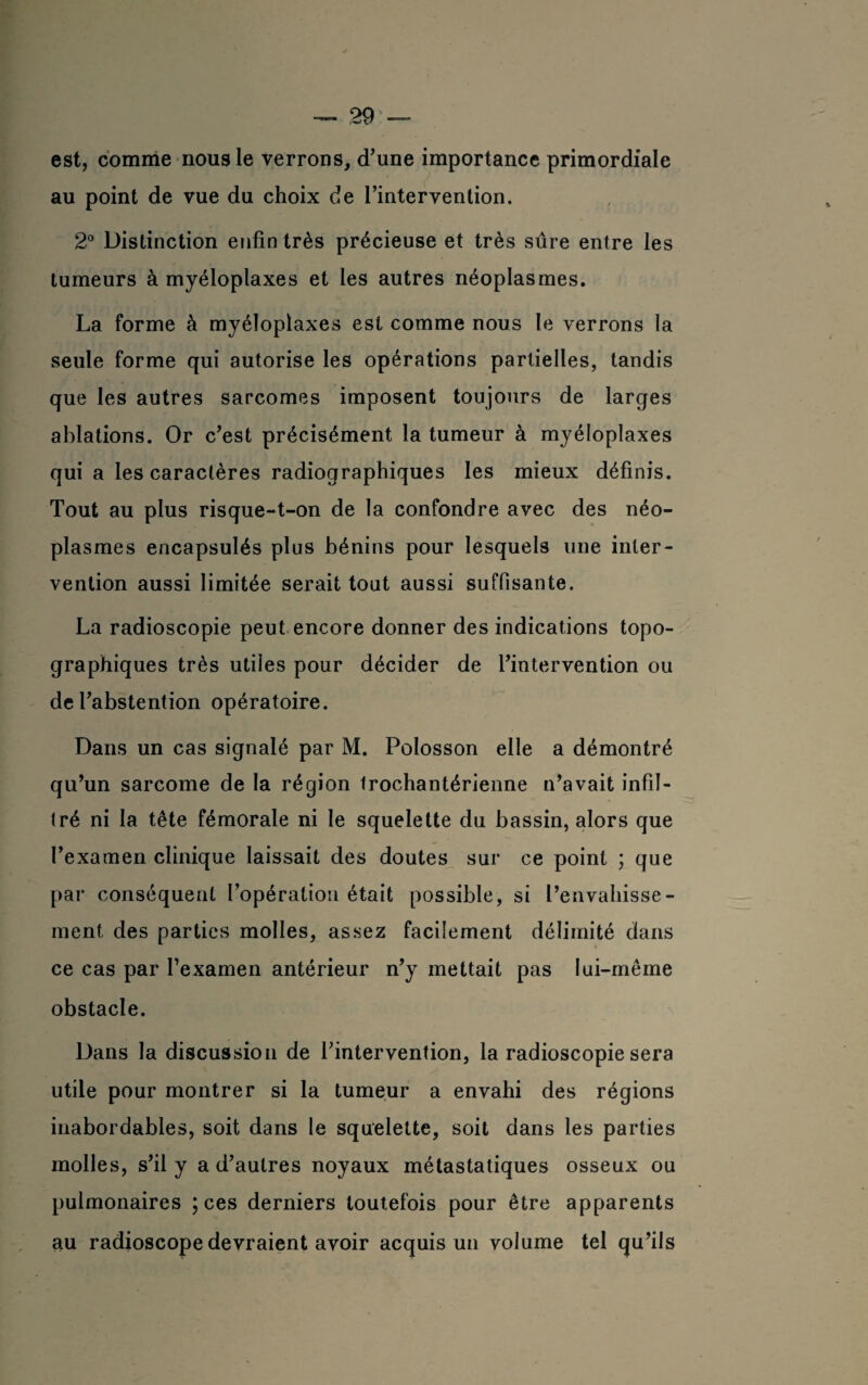est, comme nous le verrons, d’une importance primordiale au point de vue du choix de l’intervention. 2° Distinction enfin très précieuse et très sûre entre les tumeurs à myéloplaxes et les autres néoplasmes. La forme à myéloplaxes est comme nous le verrons la seule forme qui autorise les opérations partielles, tandis que les autres sarcomes imposent toujours de larges ablations. Or c’est précisément la tumeur à myéloplaxes qui a les caractères radiographiques les mieux définis. Tout au plus risque-t-on de la confondre avec des néo¬ plasmes encapsulés plus bénins pour lesquels une inter¬ vention aussi limitée serait tout aussi suffisante. La radioscopie peut encore donner des indications topo¬ graphiques très utiles pour décider de l’intervention ou de l’abstention opératoire. Dans un cas signalé par M. Polosson elle a démontré qu’un sarcome de la région Irochantérienne n’avait infil¬ tré ni la tête fémorale ni le squelette du bassin, alors que l’examen clinique laissait des doutes sur ce point ; que par conséquent l’opération était possible, si l’envahisse¬ ment des parties molles, assez facilement délimité dans ce cas par l’examen antérieur n’y mettait pas lui-même obstacle. Dans la discussion de l’intervention, la radioscopie sera utile pour montrer si la tumeur a envahi des régions inabordables, soit dans le squelette, soit dans les parties molles, s’il y a d’autres noyaux métastatiques osseux ou pulmonaires ; ces derniers toutefois pour être apparents au radioscope devraient avoir acquis un volume tel qu’ils