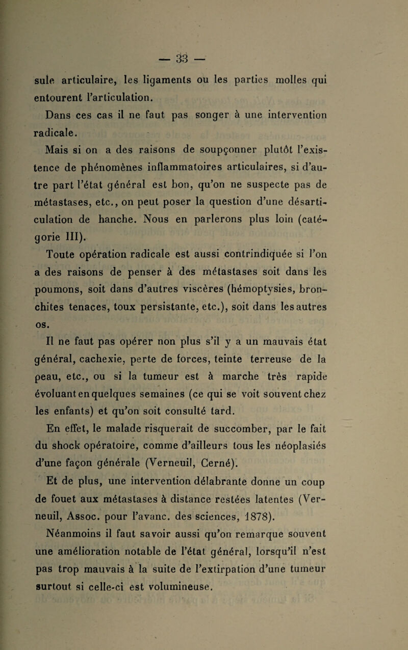 suie articulaire, les ligaments ou les parties molles qui entourent l’articulation. Dans ces cas il ne faut pas songer à une intervention radicale. Mais si on a des raisons de soupçonner plutôt l’exis¬ tence de phénomènes inflammatoires articulaires, si d’au¬ tre part l’état général est bon, qu’on ne suspecte pas de métastases, etc., on peut poser la question d’une désarti¬ culation de hanche. Nous en parlerons plus loin (caté¬ gorie III). Toute opération radicale est aussi contrindiquée si Ton a des raisons de penser à des métastases soit dans les poumons, soit dans d’autres viscères (hémoptysies, bron¬ chites tenaces, toux persistante, etc.), soit dans les autres os. Il ne faut pas opérer non plus s’il y a un mauvais état général, cachexie, perte de forces, teinte terreuse de la peau, etc., ou si la tumeur est à marche très rapide évoluant en quelques semaines (ce qui se voit souvent chez les enfants) et qu’on soit consulté tard. En effet, le malade risquerait de succomber, par le fait du shock opératoire, comme d’ailleurs tous les néoplasiés d’une façon générale (Verneuil, Cerné). Et de plus, une intervention délabrante donne un coup de fouet aux métastases à distance restées latentes (Ver¬ neuil, Assoc. pour l’avanc. des sciences, 1878). Néanmoins il faut savoir aussi qu’on remarque souvent une amélioration notable de l’état général, lorsqu’il n’est pas trop mauvais à la suite de l’extirpation d’une tumeur surtout si celle-ci est volumineuse.
