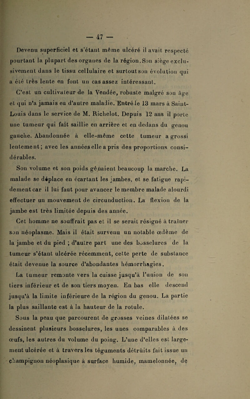 Devenu superficiel et s’étant même ulcéré il avait respecté pourtant la plupart des organes de la région.Son siège exclu¬ sivement dans le tissu cellulaire et surtout son évolution qui a été très lente en font un cas assez intéressant. C’est un cultivateur de la Vendée, robuste malgré son âge et qui n’a jamais eu d’autre maladie. Entré le 13 mars à Saint- Louis dans le service de M. Richelot. Depuis 12 ans il porte une tumeur qui fait saillie en arrière et en dedans du genou gauche. Abandonnée à elle-même cette tumeur a grossi lentement; avec les années elle a pris des proportions consi¬ dérables. Son volume et son poids gênaient beaucoup la marche. La malade se déplace en écartant les jambes, et se fatigue rapi¬ dement car il lui faut pour avancer le membre malade alourdi effectuer un mouvement de circunduction. La flexion de la jambe est très limitée depuis des année. Cet homme ne souffrait pas et il se serait résigné à traîner son néoplasme. Mais il était survenu un notable œdème de la jambe et du pied ; d’autre part une des bosselures de la tumeur s’étant ulcérée récemment, cette perte de substance était devenue la source d’abondantes hémorrhagies. La tumeur remonte vers la cuisse jusqu’à l’union de son tiers inférieur et de son tiers moyen. En bas elle descend jusqu’à la limite inférieure de la région du genou. La partie la plus saillante est à la hauteur de la rotule. Sous la peau que parcourent de grosses veines dilatées se dessinent plusieurs bosselures, les unes comparables à des œufs, les autres du volume du poing. L’une d’elles est large¬ ment ulcérée et à travers les téguments détrûits fait issue un champignon néoplasique à surface humide, mamelonnéer de