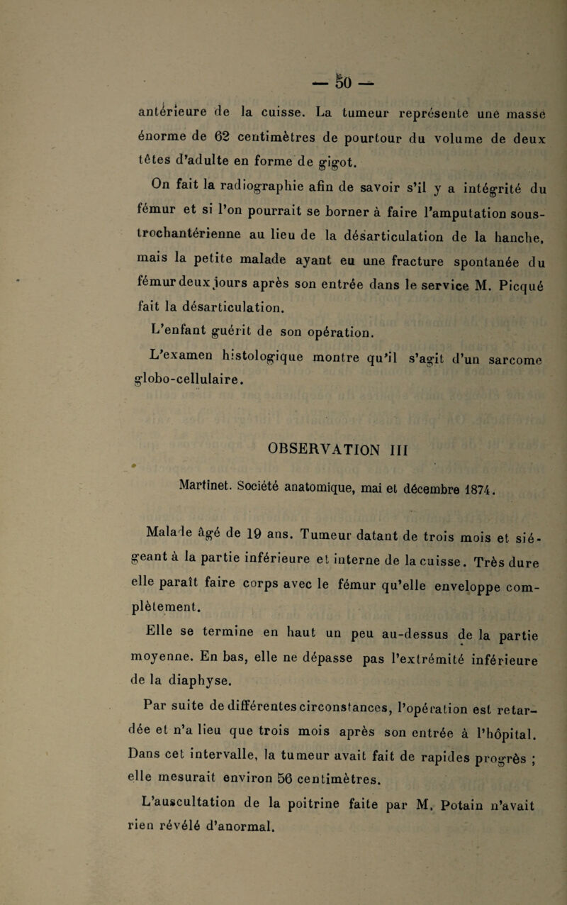 antérieure de la cuisse. La tumeur représente une masse enorme de 62 centimètres de pourtour du volume de deux têtes d’adulte en forme de gdg'ot. On fait la radiographie afin de savoir s’il y a intégrité du fémur et si l’on pourrait se borner à faire l'amputation sous- trochantérienne au lieu de la désarticulation de la hanche, mais la petite malade ayant eu une fracture spontanée du fémur deux jours après son entrée dans le service M. Picqué fait la désarticulation. L’enfant g’uérit de son opération. L examen histologique montre qu’il s’ag*it d’un sarcome gdobo-cellulaire. OBSERVATION III # Martinet. Société anatomique, mai et décembre 1874. Malade ag“e de 19 ans. Tumeur datant de trois mois et sié- g-eantà la partie inférieure et interne de la cuisse. Très dure elle paraît faire corps avec le fémur qu’elle enveloppe com¬ plètement. Elle se termine en haut un peu au-dessus de la partie moyenne. En bas, elle ne dépasse pas l’extrémité inférieure de la diaphyse. Par suite de differentes circonstances, l’opération est retar¬ dée et n’a lieu que trois mois après son entrée à l’hôpital. Dans cet intervalle, la tumeur avait fait de rapides progrès ; elle mesurait environ 56 centimètres. L’auscultation de la poitrine faite par M. Potain n’avait rien révélé d’anormal.