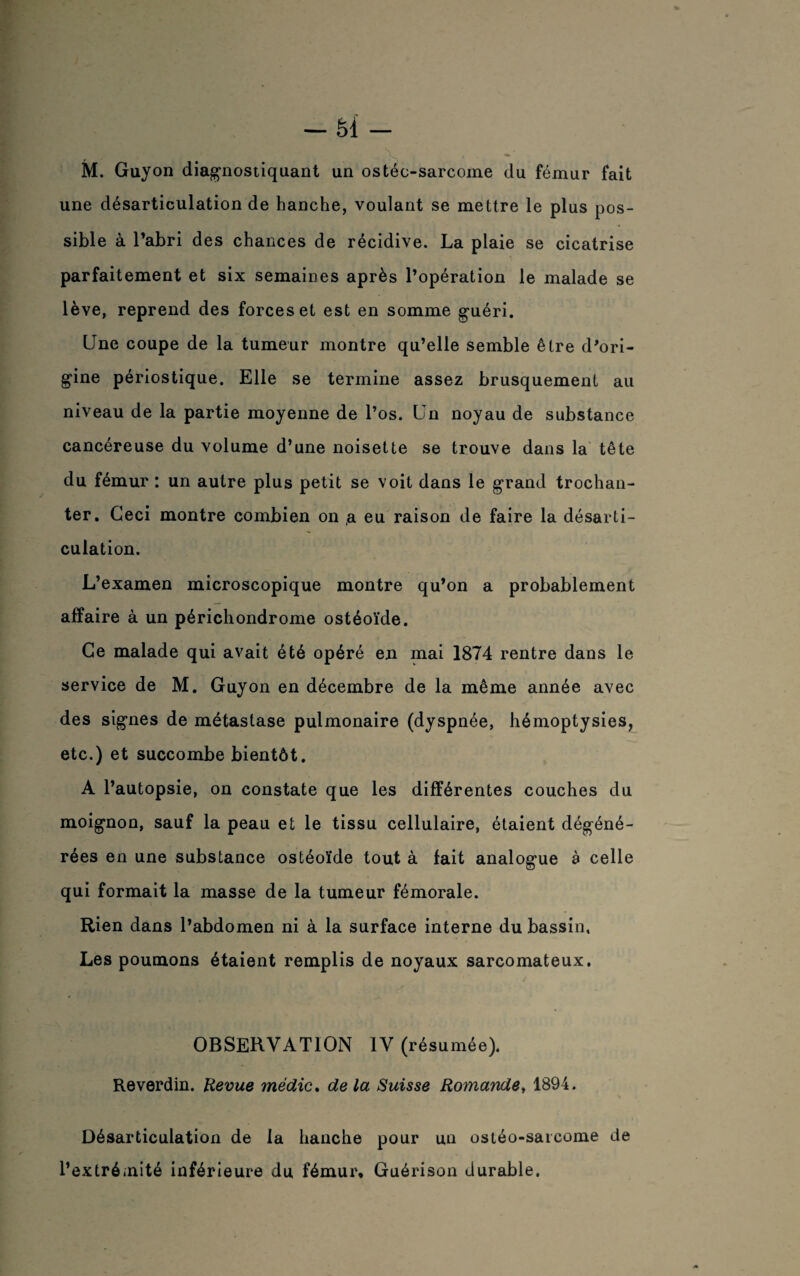 M. Guyon diagnostiquant un ostéo-sarcome du fémur fait une désarticulation de hanche, voulant se mettre le plus pos¬ sible à l’abri des chances de récidive. La plaie se cicatrise parfaitement et six semaines après l’opération le malade se lève, reprend des forces et est en somme guéri. Une coupe de la tumeur montre qu’elle semble être d’ori¬ gine périostique. Elle se termine assez brusquement au niveau de la partie moyenne de l’os. Un noyau de substance cancéreuse du volume d’une noisette se trouve dans la tête du fémur : un autre plus petit se voit dans le grand trochan¬ ter. Ceci montre combien on ,a eu raison de faire la désarti¬ culation. L’examen microscopique montre qu’on a probablement affaire à un périchondrome ostéoïde. Ce malade qui avait été opéré en mai 1874 rentre dans le service de M. Guyon en décembre de la même année avec des signes de métastase pulmonaire (dyspnée, hémoptysies, etc.) et succombe bientôt. A l’autopsie, on constate que les différentes couches du moignon, sauf la peau et le tissu cellulaire, étaient dégéné¬ rées en une substance ostéoïde tout à fait analogue à celle qui formait la masse de la tumeur fémorale. Rien dans l’abdomen ni à la surface interne du bassin, Les poumons étaient remplis de noyaux sarcomateux. OBSERVATION IV (résumée). Reverdin. Revue médic. de la Suisse Romande, 1894. Désarticulation de la hanche pour un ostéo-sarcome de l’extrémité inférieure du fémur. Guérison durable.